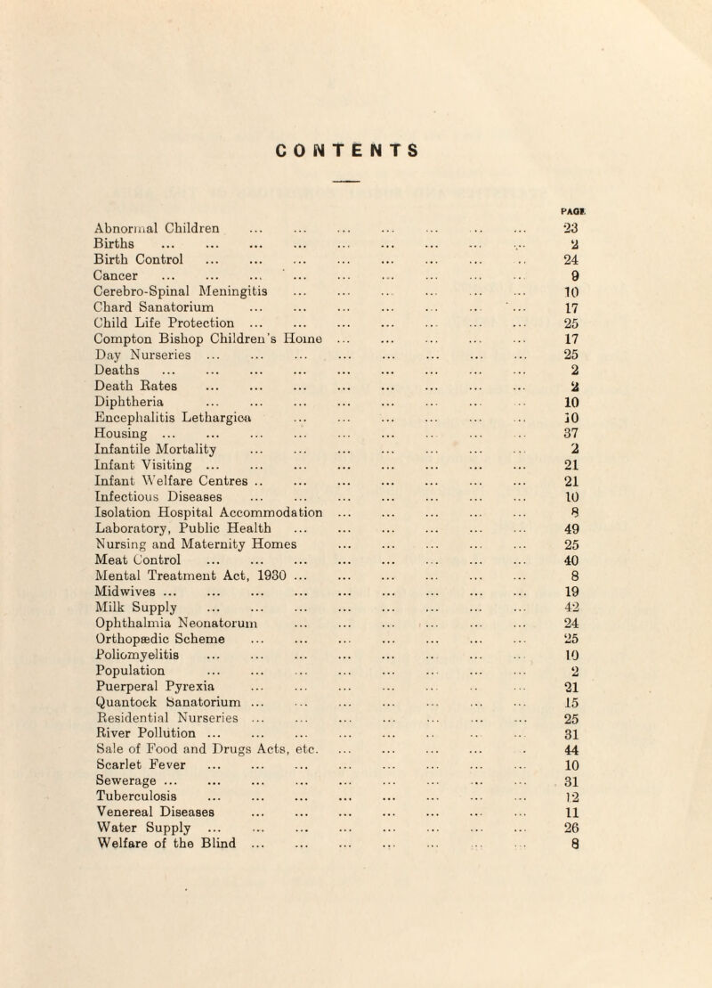 CONTENTS Abnormal Children Births Birth Control Cancer ... ... ... ... Cerebro-Spinal Meningitis Chard Sanatorium Child Life Protection ... Compton Bishop Children’s Home Day Nurseries ... Deaths Death Rates Diphtheria Encephalitis Lethargicti Housing ... Infantile Mortality Infant Visiting ... Infant Welfare Centres .. Infectious Diseases Isolation Hospital Accommodation Laboratory, Public Health Nursing and Maternity Homes Meat Control Mental Treatment Act, 1930 ... Midwives ... Milk Supply Ophthalmia Neonatorum Orthopsedic Scheme Poliomyelitis Population Puerperal Pyrexia Quantock Sanatorium ... Residential Nurseries ... River Pollution ... Sale of Food and Drugs Acts, etc. Scarlet Fever Sewerage ... Tuberculosis Venereal Diseases Water Supply Welfare of the Blind ... PAOI. 23 2 24 9 10 17 25 17 25 2 2 10 30 37 2 21 21 10 8 49 25 40 8 19 42 24 25 10 2 21 15 25 31 44 10 31 12 11 26 8