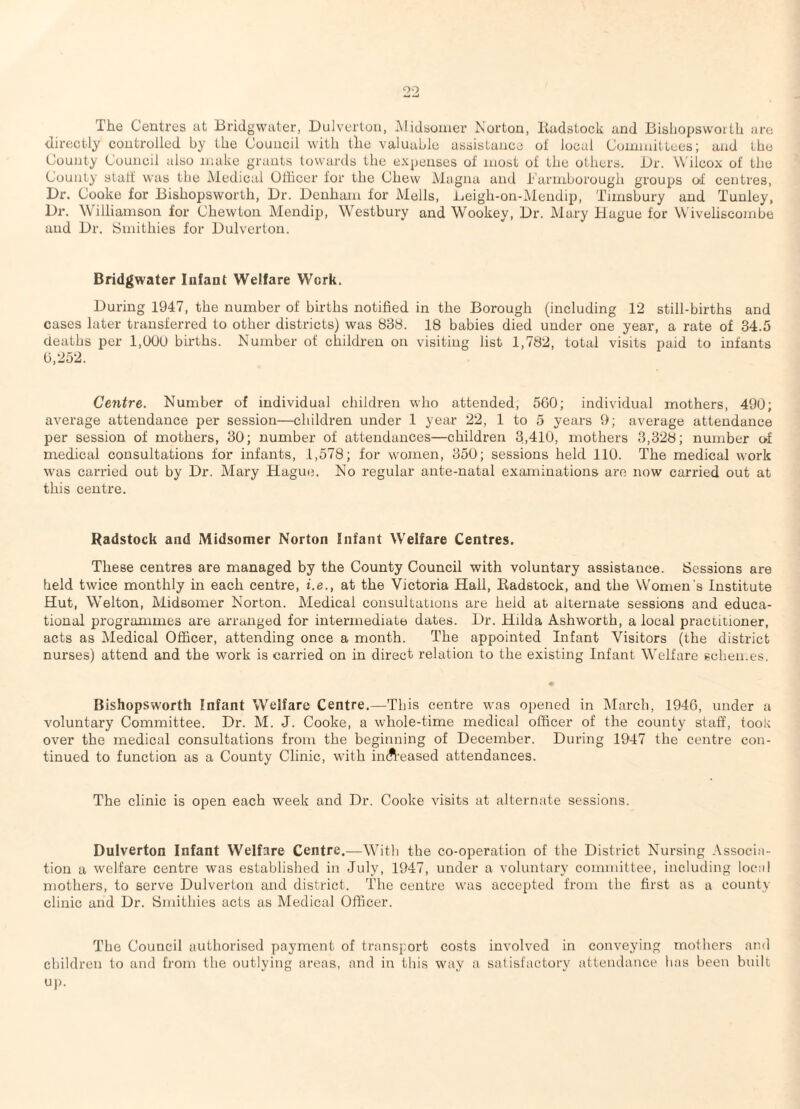 The Centres at Bridgwater, Bulvertou, iMidsomer Norton, Itadstock and Bisliopsvvoi Ih are directly controlled by the Council with the valuable assistance of local Coiinnittees; and the County Council also make grants towards the expenses of most of the others. Or. Wilcox of the County staff was the Aiedicai Officer for the Chew Magna and i'armborough groups of centres, Dr. Cooke for Bishopsworth, Dr. Denham for Metis, Beigh-on-Mendip, Timsbury and Tunley, Dr. Williamson for Chewton Mendip, Whstbury and Wookey, Dr. Mary Hague for Wiveliscombe and Dr. Smithies for Dulverton. Bridgwater Infant Welfare Work. During 1947, the number of births notified in the Borough (including 12 still-births and cases later transferred to other districts) was 838. 18 babies died under one year, a rate of 34.5 deaths per l.tXiU bh*ths. Number of children on visiting list 1,782, total visits paid to infants b,252. Centre. Number of individual children who attended, 560; individual mothers, 490; average attendance per session—children under 1 year 22, 1 to 5 yeai’s 9; average attendance per session of mothers, 30; number of attendances—children 3,410, mothers 3,328; number o-f medical consultations for infants, 1,578; for women, 350; sessions held 110. The medical work was carried out by Dr. Mary Haguii. No regular ante-natal examinations are now carried out at this centre. Radstock and Midsomer Norton Infant Welfare Centres. These centres are managed by the County Council with voluntary assistance. Sessions are held twice monthly in each centre, i.e., at the Victoria Hall, Kadstock, and the Women's Institute Hut, Welton, Midsomer Norton. Medical consultations are held at alternate sessions and educa¬ tional programmes are arranged for intermediate dates. Dr. Hilda Ashworth, a local practitioner, acts as Medical Officer, attending once a month. The appointed Infant Visitors (the district nurses) attend and the work is carried on in direct relation to the existing Infant Welfare schemes. Bishopsworth Infant Welfare Centre.—This centre was opened in March, 1940, under a voluntary Committee. Dr. M. J. Cooke, a whole-time medical officer of the county staff, took over the medical consultations from the beginning of December. During 1947 the centre con¬ tinued to function as a County Clinic, with imft’eased attendances. The clinic is open each week and Dr. Cooke visits at alternate sessions. Dulverton Infant Welfare Centre.—Witli the co-operation of the District Nursing Associa¬ tion a welfare centre was established in July, 1947, under a voluntary committee, including local mothers, to serve Dulverlon and district. The centre was accepted from the first as a county clinic and Dr. Smithies acts as Medical Officer. The Council authorised payment of transport costs involved in conveying mothers and children to and from the outlying areas, and in this way a satisfactory attendance has been built up.