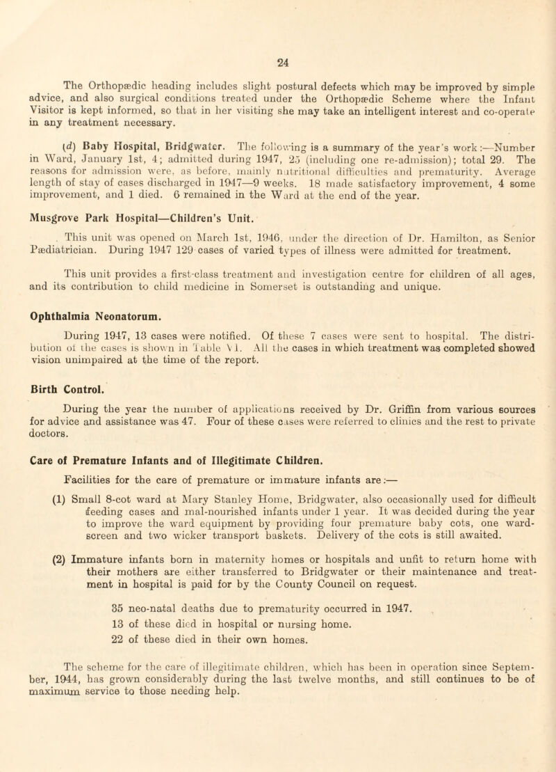 The Orthopaedic heading includes slight postural defects which may be improved by simple advice, and also surgical conditions treated under the Orthopaedic Scheme where the Infant Visitor is kept informed, so that in her visiting she may take an intelligent interest and co-operale in any treatment necessary. (d) Baby Hospital, Bridgwater. The following is a summary of the year’s work:—Number in Ward, January 1st, 4; admitted during 1947, 2,j (including one re-admission); total 29. The reasons for admission were, as before, mainly nutritional difficulties and pi*ematurity. Average length of stay of cases discharged in 1947—9 weeks. 18 made satisfactory improvement, 4 some improvement, and 1 died. 6 remained in the Ward at the end of the year. Musgrove Park Hospital—Children’s Unit. , This unit was opened on March 1st, 1946, under the direction of Ur. Hamilton, as Senior Paediatrician. During 1947 129 cases of varied types of illness were admitted for treatment. This unit provides a first-class treatment and investigation centre for children of all ages, and its contribution to child medicine in Somerset is outstanding and unique. Ophthalmia Neonatorum. During 1947, 13 cases were notified. Of these 7 cases were sent to hospital. The distri¬ bution oi ihe cases is shown in lable VI. All the cases in which treatment was completed showed vision unimpaired at the time of the report. Birth Control. During the year the number of applications received by Dr. Griffin from various sources for advice and assistance was 47. Four of these cases were referred to clinics and the rest to private doctors. Care of Premature Infants and of Illegitimate Children. Facilities for the care of premature or immature infants are;— (1) Small 8-cot ward at Mary Stanley Home, Bridgwater, also occasionally used for difficult feeding cases and mal-nourished infants under 1 year. It was decided during the year to improve the ward equipment by providing four premature baby cots, one ward- screen and two wicker transport baskets. Delivery of the cots is still awaited. (2) Immature infants born in maternity homes or hospitals and unfit to return home with their mothers are either transferred to Bridgwater or their maintenance and treat¬ ment in hospital is paid for by the County Council on request. 35 neo-natal deaths due to prematurity occurred in 1947. 13 of these died in hospital or nursing home. 22 of these died in their own homes. The scheme for the care of illegitimate children, which has been in operation since Septem¬ ber, 1944, has grown considerably during the last twelve months, and still continues to be of maximum service to those needing help.
