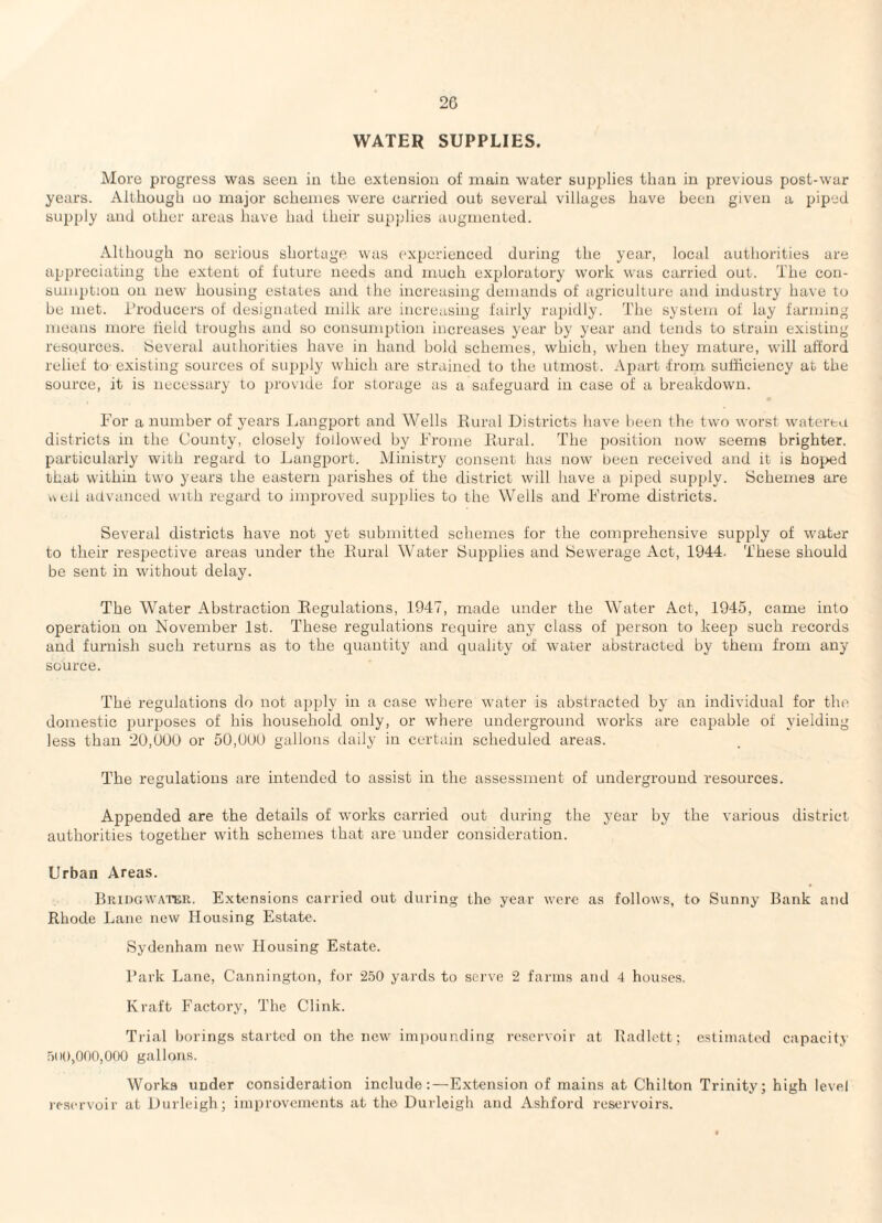 2G WATER SUPPLIES. More progress was secu in the extension of main water supplies than in previous post-war years. Although no major schemes were carried out several villages have been given a piped supply and other areas have had their supjdies augmented. Although no serious shortage was experienced during the year, local authorities are appreciating the extent of future needs and much exploratory work was carried out. The con¬ sumption on new housing estates and the increasing demands of agriculture and industry have to be met. i’roducers of designated milk are increasing fairly rapidly. The system of lay farming means more held troughs and so consumption increases year by year and tends to strain existing resources. Several authorities have in hand hold schemes, which, when they mature, will afford relief to existing sources of supply which are strained to the utmost. Apart from sufficiency at the source, it is necessary to provide for storage as a safeguard in case of a breakdown. For a number of years Ijangport and Wells Rural Districts have been the two worst watereu districts in the County, closely followed by Frome Rural. The position now seems brighter, particularly with regard to Langport. Ministry consent has now been received and it is hoped that within two years the eastern parishes of the district will have a jiiped supply. Schemes are k\eii advanced with regard to improved supplies to the Wells and Frome districts. Several districts have not yet submitted schemes for the comprehensive supply of water to their respective areas under the Rural Water Supplies and Sewerage Act, 1944. These should be sent in without delay. The Water Abstraction Regulations, 1947, made under the Water Act, 1945, came into operation on November 1st. These regulations require any class of person to keep such records and furnish such returns as to the quantity and quality of water abstracted by them from any source. The regulations do not apply in a case where water is abstracted by an individual for the domestic purposes of his household only, or where underground works are capable of yielding less than 20,900 or 50,000 gallons daily in certain scheduled areas. The regulations are intended to assist in the assessment of underground resources. Appended are the details of works carried out during the year by the various district authorities together with schemes that are under consideration. Urban Areas. Bridgwater. Extensions carried out during tho year were as follows, to Sunny Bank and Rhode Lane new Housing Estate. Sydenham new Housing Estate. Park Lane, Cannington, for 250 yards to serve 2 farms and 4 houses. Kraft Factory, The Clink. Trial borings started on the new impounding reservoir at Radlett; estimated capacity 500,000,000 gallons. Works under consideration include;—Extension of mains at Chilton Trinity; high level reservoir at Durleigh; improvements at tho Durlcigh and Ashford reservoirs.