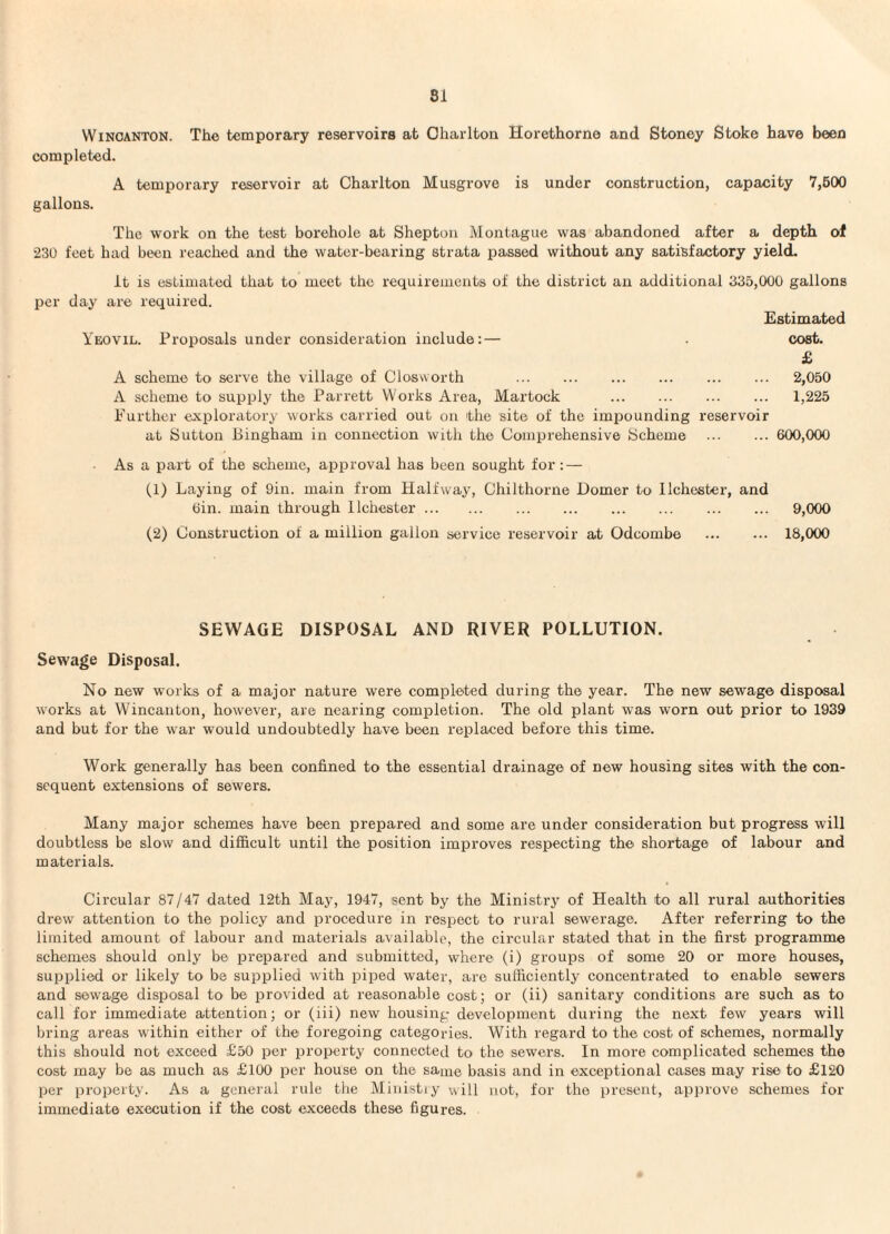 W INCANTON. The temporary reservoirs at Charlton Horethorne and Stoney Stoke have been completed. A temporary reservoir at Charlton Musgrove is under construction, capacity 7,600 gallons. The work on the test borehole at Shepton Montague was abandoned after a depth of •230 feet had been reached and the water-bearing strata passed without any satisfactory yield. per it is estimated that to meet the requirements of the district an additional 335,000 gallons day are required. Estimated Yeovil. Proposals under consideration include:— . cost. £ A scheme to serve the village of Closvvorth . 2,050 A scheme to supply the Parrett Works Area, Martock . 1,225 Further exploratory works carried out on the site of the impounding reservoir at Sutton Bingham in connection with the Comprehensive Scheme . 600,000 As a part of the scheme, approval has been sought for ; — (1) Laying of 9in. main from Halfway, Chilthorne Domer to llchester, and Oin. main through llchester. 9,000 (2) Construction of a million gallon service reservoir at Odcombe . 18,000 SEWAGE DISPOSAL AND RIVER POLLUTION. Sewage Disposal. No new works of a major nature were completed during the year. The new sewage disposal works at Wincanton, however, are nearing completion. The old plant was worn out prior to 1939 and but for the war would undoubtedly have been replaced before this time. Work generally has been confined to the essential drainage of new housing sites with the con¬ sequent extensions of sewers. Many major schemes have been prepared and some are under consideration but progress will doubtless be slow and difficult until the position improves respecting the shortage of labour and materials. Circular 87/47 dated 12th May, 1947, sent by the Ministry of Health to all rural authorities drew attention to the policy and procedure in respect to rural sewerage. After referring to the limited amount of labour and materials available, the circular stated that in the first programme schemes should only be prepared and submitted, where (i) groups of some 20 or more houses, supplied or likely to be supplied with piped water, are sufficiently concentrated to enable sewers and sewage disposal to be provided at reasonable cost; or (ii) sanitary conditions are such as to call for immediate attention; or (iii) new housing development during the next few years will bring areas within either of the foregoing categories. With regard to the cost of schemes, normally this should not exceed £50 per property connected to the sewers. In more complicated schemes the cost may be as much as £100 per house on the same basis and in exceptional cases may rise to £120 per property. As a general rule the Ministry will not, for the present, approve schemes for immediate execution if the cost exceeds these figures.