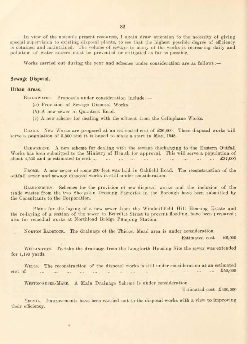 In view of the nation’s present resources, I again draw attention to the necessity of giving special supervision to existing disposal jjlants, to see tliat the highest possible degree of efficiency is obtained and maintained. The volume of sewage to many of the works is increasing daily and pollution of water-courses must be prevented or mitigated as far as possible. Works carried out during the year and schemes under consideration are as follows: — Sewage Disposal. Urban Areas. Bridgwater. Proposals under consideration include : — (a) Provision of Sewage Disposal Works. (b) A new sewer in Quantock Road. (c) A new scheme for dealing with the effluent from the Cellophane Works. Chard. New Works are proposed at an estimated cost of £36,000. These disposal works will serve a population of 5,500 and it is hoped to ma;ie a start in May, 1948. Crewkerne. a new scheme for dealing with the sewage discharging to the Eastern Outfall Works has been submitted to the Ministry of Health for approval. This will serve a population of about 4,500 and is estimated to cost. £37,000 Frome. a new sewer of some 200 feet was laid in Oakfield Road. The reconstruction of the outfall sewer and sewage disposal works is still under consideration. Glastonbury. Schemes for the provision of new disposal works and the inclusion of the trade wastes from the two Sheepskin Dressing Factories in the Borough have been submitted by the Consultants to the Corporation. Plans for the laying of a new' sewer from the Windmillfield Hill Housing Estate and the re-laying of a section of the sewer in Benedict Street to prevent flooding, have been prepared; also for remedial works at Northload Bridge Pumping Station. Norton Radstock. The drainage of the Thicket Mead area is under consideration. Estimated cost £6,000 WEHiLiNGTON. To take the drainage from the Longforth Housing Site the sewer was extended for 1,193 yards. Wells. The reconstruction of the disposal works is still under consideration at an estimated cost of ... ... ... ••• . ••• ••• ••• £50,000 Weston-super-Mare. A Main Drainage Scheme is under consideration. Estimated cost £400,000 Yeovil. Improvements have been carried out to the disposal w'orks with a view to improving their efficiency. «