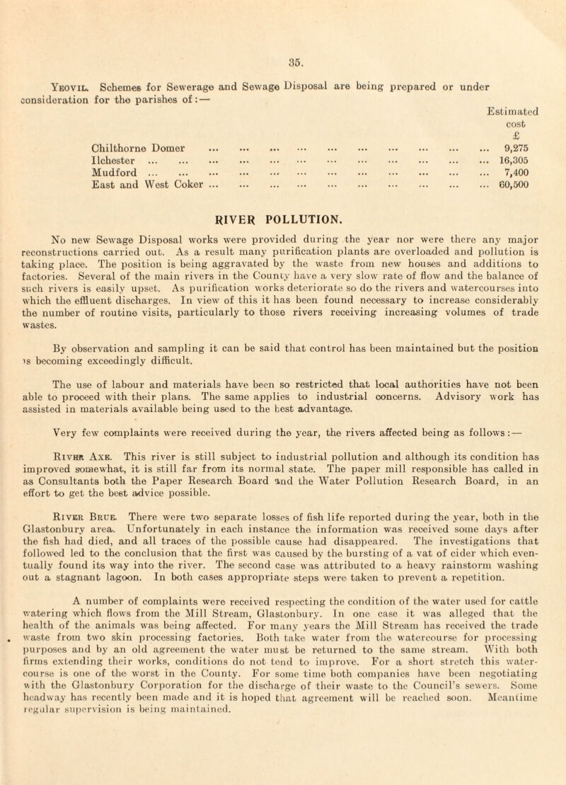 Yeovil. Schemes for Sewerage and Sewage Disposal are being prepared or consideration for the parishes of: — Chilthorne Domer llchester . Mudford . East and West Coker ... under Estimated cost £ . 9,275 . 16,305 . 7,400 . 60,500 RIVER POLLUTION. No new Sewage Disposal works were provided during the year nor were there any major reconstructions carried out. As a result many purification plants are overloaded and pollution is taking place. The position is being aggravated by the waste from new houses and additions to factories. Several of the main rivers in the County have a very slow rate of flow and the balance of such rivers is easily upset. As purification works deteriorate so do the rivers and watercourses into which the effluent discharges. In view of this it has been found necessary to increase^ considerably the number of routine visits, particularly to those rivers receiving increasing volumes of trade wastes. By observation and sampling it can be said that control has been maintained but the position IS becoming exceedingly difficult. The use of labour and materials have been so restricted that local authorities have not been able to proceed with their plans. The same applies to industrial concerns. Advisory work has assisted in materials available being used to the best advantage. Very few complaints were received during the year, the rivers affected being as follows: — Kivkr Axe. This river is still subject to industrial pollution and although its condition has improved somewhat, it is still far from its normal state. The paper mill responsible has called in as Consultants both the Paper Research Board and the Water Pollution Research Board, in an effort to get the best advice possible. River Brue. There were twm separate losses of fish life reported during the year, both in the Glastonbury area. Unfortunately in each instance the information was received some days after the fish had died, and all traces of the possible cause had disappeared. The investigations that followed led to the conclusion that the first was caused by the bursting of a vat of cider which even¬ tually found its way into the river. The second case was attributed to a heavy rainstorm washing out a stagnant lagoon. In both cases appropriate steps were taken to prevent a repetition. A number of complaints were received respecting the condition of the water used for cattle v.'atering which flows from the Mill Stream, Glastonbury. In one case it was alleged that the health of the animals was being affected. For many years the Mill Stream has received the trade , waste from two skin processing factories. Both take water from the watercourse for processing purposes and by an old agreement the water must be returned to the same stream. With both firms extending their works, conditions do not tend to improve. For a short stretch this water¬ course is one of the worst in the County. For some time both companies have been negotiating with the Glastonbury Corporation for the discharge of their wm.stc to the Council’s .sewers. Some headway has recently been made and it is hoped that agreement will be reached stion. Meantime icgular supervision is being maintained.