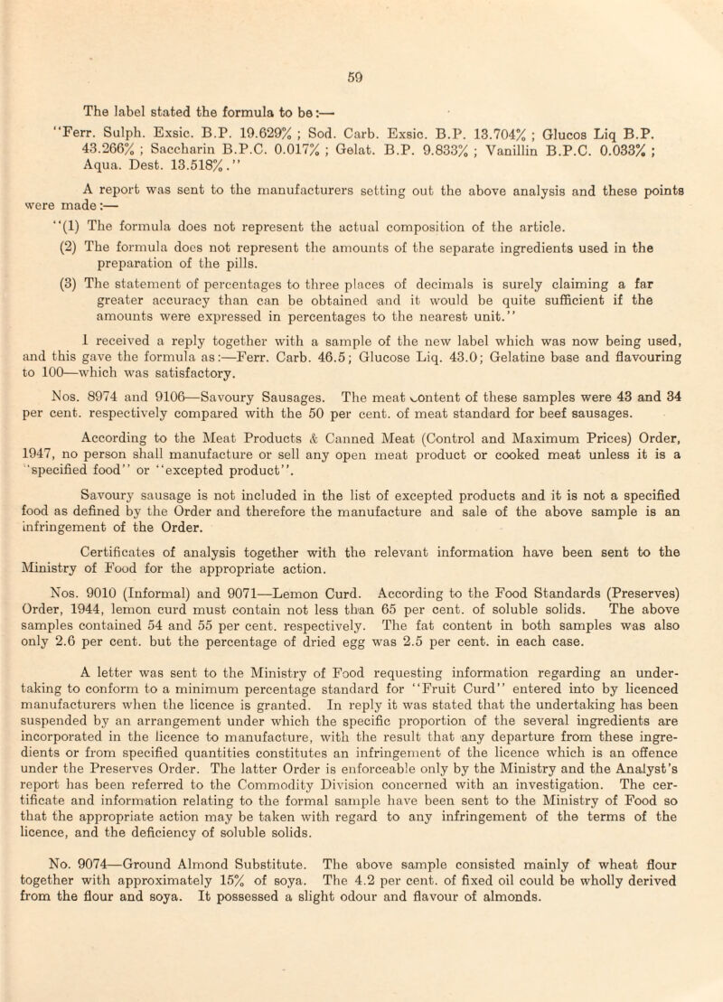 The label stated the formula to be:— “Ferr. Sulph. Exsic. B.P. 19.629% ; Sod. Garb. Exsic. B.P. 13.704% ; Glucos Liq B.P. 43.266% ; Saccharin B.P.C. 0.017% ; Gelat. B.P. 9.833% ; Vanillin B.P.C. 0.033% ; Aqua. Best. 13.518%.” A report was sent to the manufacturers setting out the above analysis and these points were made:— ‘‘(1) The formula does not represent the actual composition of the article. (2) The formula does not represent the amounts of the separate ingredients used in the preparation of the pills. (3) The statement of percentages to three places of decimals is surely claiming a far greater accuracy than can be obtained and it would be quite sufficient if the amounts were expressed in percentages to the nearest unit.” 1 received a reply together with a sample of the new label which was now being used, and this gave the formula as:—Ferr. Garb. 46.5; Glucose Liq. 43.0; Gelatine base and flavouring to 100—which was satisfactory. Eos. 8974 and 9106—Savoury Sausages. The meat s..ontent of these samples were 43 and 34 per cent, respectively compai’ed with the 50 per cent, of meat standard for beef sausages. According to the Meat Products & Ganned Meat (Gontrol and Maximum Prices) Order, 1947, no person shall manufacture or sell any open meat product or cooked meat unless it is a ■‘specified food” or ‘‘excepted product”. Savour}' sausage is not included in the list of excepted products and it is not a specified food as defined by the Order and therefore the manufacture and sale of the above sample is an infringement of the Order. Gertifi cates of analysis together with the relevant information have been sent to the Ministry of Food for the appropriate action. Nos. 9010 (Informal) and 9071—Lemon Gurd. According to the Food Standards (Preserves) Order, 1944, lemon curd must contain not less than 65 per cent, of soluble solids. The above samples contained 54 and 55 per cent, respectively. The fat content in both samples was also only 2.6 per cent, but the percentage of dried egg was 2.5 per cent, in each case. A letter was sent to the Ministry of Food requesting information regarding an under¬ taking to conform to a minimum percentage standard for ‘‘Fruit Gurd” entered into by licenced manufacturers when the licence is granted. In reply it was stated that the undertaking has been suspended by an arrangement under which the specific proportion of the several ingredients are incorporated in the licence to manufacture, with the result that any departure from these ingre¬ dients or from specified quantities constitutes an infringement of the licence which is an offence under the Preserves Order. The latter Order is enforceable only by the Ministry and the Analyst’s report has been referred to the Gommodity Division concerned with an investigation. The cer¬ tificate and information relating to the formal sample have been sent to the Ministry of Food so that the appropriate action may be taken with regard to any infringement of the terms of the licence, and the deficiency of soluble solids. No. 9074—Ground Almond Substitute. The above sample consisted mainly of wheat flour together with approximately 15% of soya. The 4.2 per cent, of fixed oil could be wholly derived from the flour and soya. It possessed a slight odour and flavour of almonds.