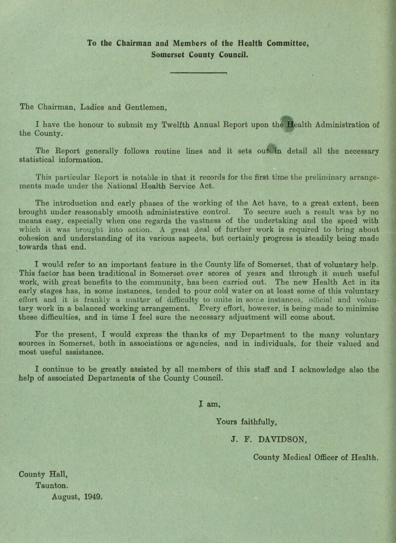 To the Chairman and Members of the Health Committee, Somerset County Council. The Chairman, Ladies and Gentlemen, I have the honour to submit my Twelfth Annual Eeport upon the Health Administration of the County. The Report generally follows routine lines and it sets outv, in detail all the necessary statistical information. This particular Report is notable in that it records for the first time the preliminary arrange¬ ments made under the National Health Service Act. The introduction and early phases of the working of the Act have, to a great extent, been brought under reasonably smooth administrative control. To secure such a result was by no means easy, especially when one regards the vastness of the undertaking and the speed with which it was brought into action. A. great deal of further work is required to bring about cohesion and understanding of its various aspects, but certainly progress is steadily being made towards that end. I would refer to an important feature in the County life of Somerset, that of voluntary help. This factor has been traditional in Somerset over scores of years and through it much useful work, with great benefits to the community, has been carried out. The new Health Act in its early stages has, in some instances, tended to pour cold water on at least some of this voluntary effort and it is frankly a matter of difficulty to unite in some instances, official and volun¬ tary work in a balanced working arrangement. Every effort, however, is being made to minimise these diflficulties, and in time I feel sure the necessary adjustment will come about. For the present, I would express the thanks of my Department to the many voluntary sources in Somerset, both in associations or agencies, and in individuals, for their valued and most useful assistance. I continue to be greatly assisted by all members of this staff and I acknowledge also the help of associated Departments of the County Council. I am, Yours faithfully, J. F. DAVIDSON, County Medical Officer of Health. County Hall, Taunton. August, 1949.
