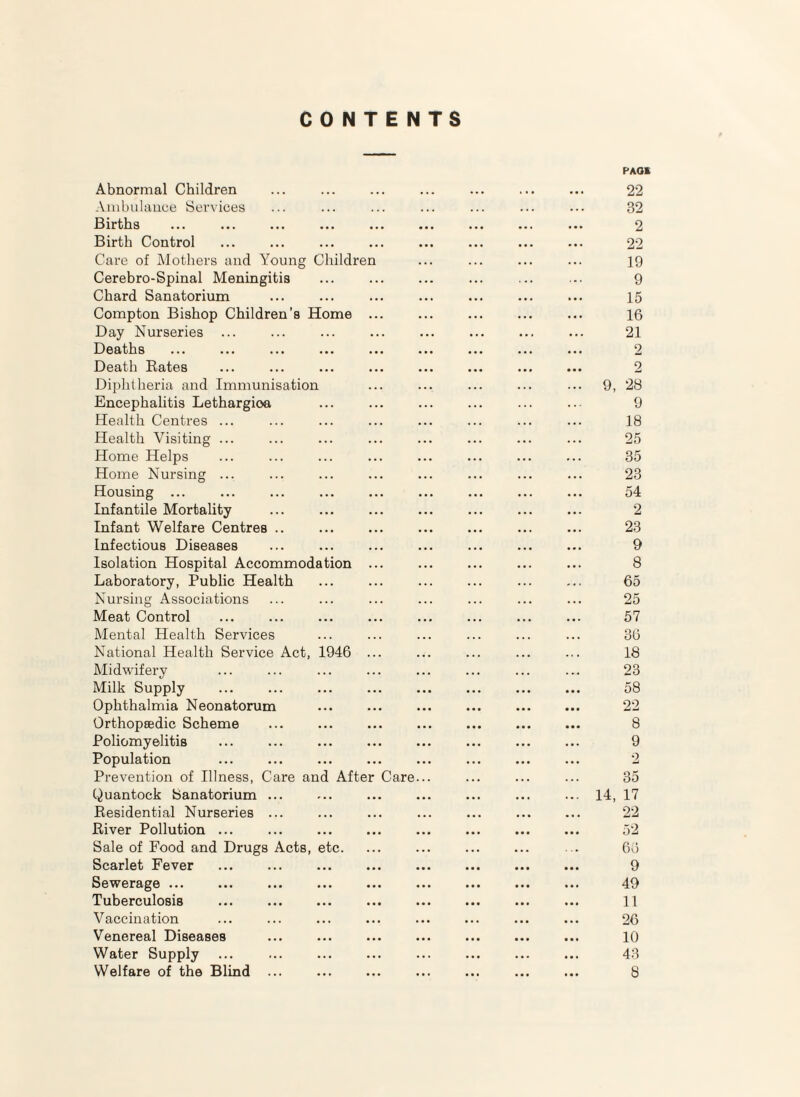 CONTENTS Abnormal Children Ambulance Services Births Birth Control Care of Mothers and Young Children Cerebro-Spinal Meningitis Chard Sanatorium Compton Bishop Children’s Home .. Day Nurseries IZ^eaths ••• ••• ••• •• Death Bates Diphtheria and Immunisation Encephalitis Lethargioa Health Centres ... Health Visiting ... Home Helps Home Nursing ... Housing ... Infantile Mortality Infant Welfare Centres Infectious Diseases Isolation Hospital Accommodation Laboratory, Public Health Nursing Associations Meat Control Mental Health Services National Health Service Act, 1946 Midwifery Milk Supply Ophthalmia Neonatorum Orthopsedic Scheme Poliomyelitis Population Prevention of Illness, Care and After Care Quantock Sanatorium ... Eesidential Nurseries ... River Pollution ... Sale of Food and Drugs Acts, etc. Scarlet Fever Sewerage ... Tuberculosis Vaccination Venereal Diseases Water Supply Welfare of the Blind ... PAGE 22 32 2 22 19 9 15 16 21 9, 28 9 18 25 35 23 54 2 23 9 8 65 25 57 36 18 23 58 22 8 9 2 35 14, 17 22 52 66 9 49 11 26 10 43 8
