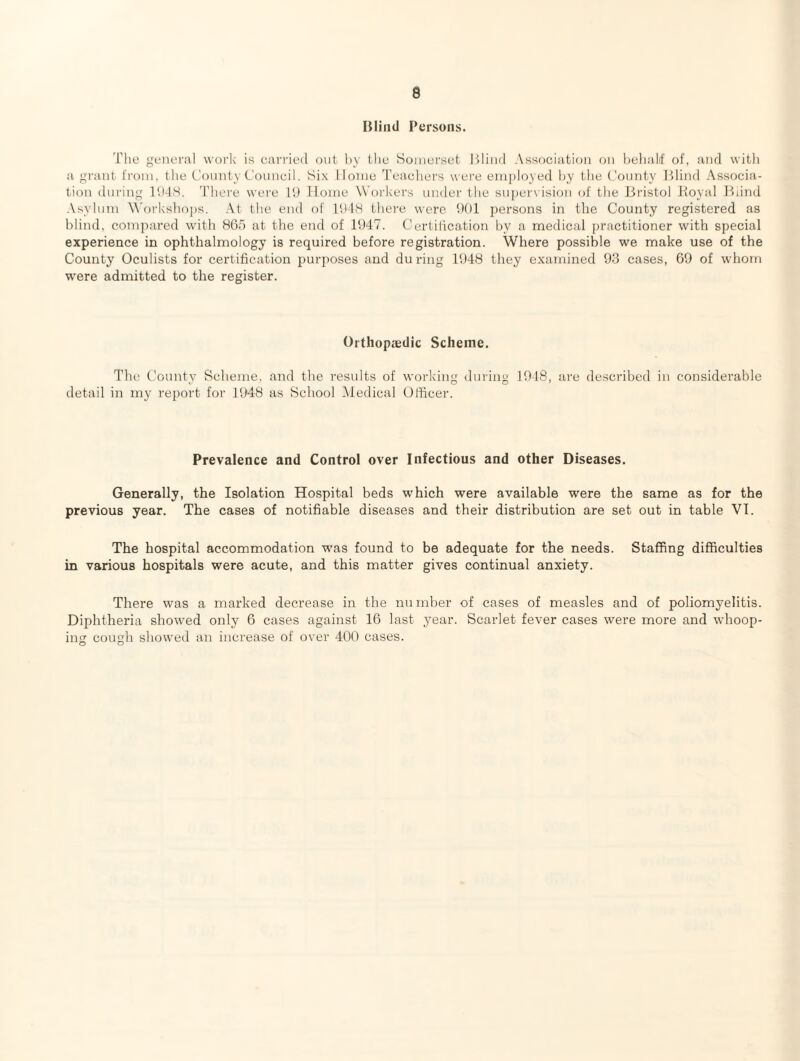 Blind Persons. The general work is carried out by the Somerset Itliiid Association on l)ehalit' of, and with a gi’ant from, the County Council. Six Home Teachers wei'e employed by the County Blind Associa¬ tion during lh4S. There wei’e B) Home Workers under the su])ervision of the Bristol Boyal ICind .\sylum ^\'orkshops. .\t the end of lUhS there were !)()! persons in the County registered as blind, compared with 865 at the end of 1647. Certiiication by a medical practitioner with special experience in ophthalmology is required before registration. Where possible we make use of the County Oculists for certification 2)urposes and du ring lt)48 they examined 93 cases, 69 of whom were admitted to the register. Orthopaedic Scheme. The County Scheme, and the results of working dining 1918, are described in considerable detail in my report for 1948 as School iMedical Officer. Prevalence and Control over Infectious and other Diseases. Generally, the Isolation Hospital beds which were available were the same as for the previous year. The cases of notifiable diseases and their distribution are set out in table VI. The hospital accommodation was found to be adequate for the needs. Staffing difficulties in various hospitals were acute, and this matter gives continual anxiety. There was a marked decrease in the nundier of cases of measles and of poliomyelitis. Diphtheria showed only 6 cases against 16 last year. Scarlet fever cases were more and whoop¬ ing cough showed an increase of over 400 cases. O O