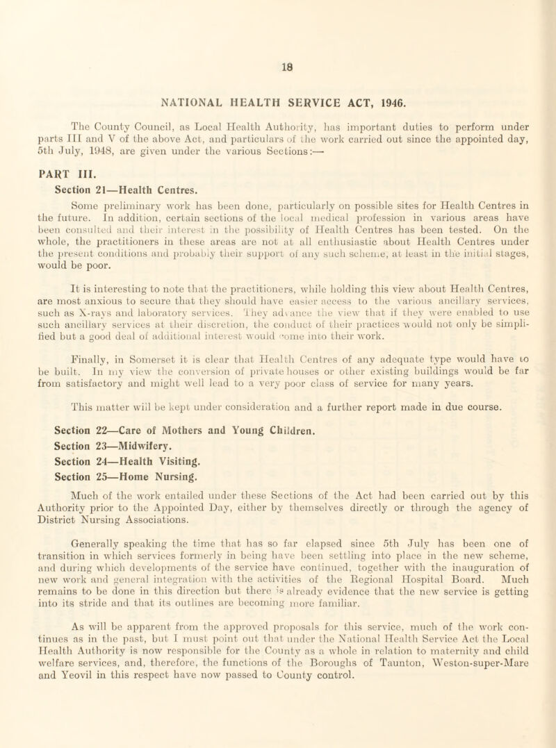NATIONAL HEALTH SERVICE ACT, 1946. The County Council, us Local Health Authority, has important duties to perform under parts III and V of the above Act, and i)articulars of ihe work carried out since the appointed day, 5th July, 1948, are given under the various Sections:—• PART III. Section 21—Health Centres. Some preliminary work has been done, particularly on possible sites for Health Centres in the future. In addition, certain sections of the local medical iirofession in various areas have been consulted and their interest in the possibility of Health Centres has been tested. On the whole, the practitioners in these areas are not at all enthusiastic about Health Centres under the jiresent conditions and probably their support of any such scheme, at least in the initial stages, would be poor. It is interesting to note that the practitioners, while holding this view about Health Centres, are most anxious to secure that they should have easier access to the various ancillary services, such as X-rays and laboratory services, 'they advance the view that if they were enabled to use such ancillary services at their discretion, the conduct of their practices would not only be simpli- tied but a good deal of additional interest would '^oine into their work. Finally, in Somerset it is clear that Health Centres of any adequate type would have to be built. In my view the conversion of jirivate houses or other existing buildings would be far from satisfactory and might well lead to a very poor class of service for many years. This matter will be kept under consideration and a further report made in due course. Section 22—Care of Mothers and Young Children. Section 23—Midwifery. Section 24—Health Visiting. Section 25—Home Nursing. Much of the work entailed under these Sections of the Act had been carried out by this Authority prior to the Apj^ointed Day, either by themselves directly or through the agency of District Nursing Associations. Generally speaking the time that has so far elapsed since 5th July has been one of transition in which services formerly in being have been settling into place in the new scheme, and during which develop:nents of the service have continued, together with the inauguration of new work and general integration with the activities of the Kegional Hospital Board. Much remains to be done in this direction but there is already evidence that the new service is getting into its stride and that its outlines are becoming more familiar. As will be apparent from the api)roved proposals for this service, much of Ihe work con¬ tinues as in the past, but I must point out that under the National Health Service Act the Local Health Authority is now responsible for the County as a whole in relation to maternity and child welfare services, and, therefore, the functions of the Boroughs of Taunton, Weston-super-klare and Yeovil in this respect have now passed to County control.