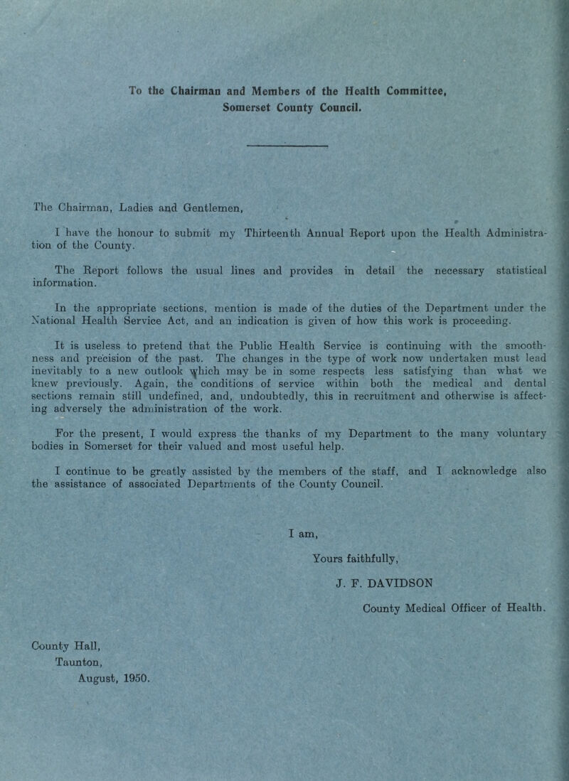 To the Chairmaa and Members of the Health Committee, Somerset County Council. The Chairman, Ladies and Gentlemen, I have tlie honour to submit my Thirteenth Annual Report upon the Health Administra¬ tion of the County. The Report follows the usual lines and provides in detail the necessary statistical information. In the appropriate sections, mention is made of the duties of the Department under the National Health Service Act, and an indication is given of how this work is proceeding. It is useless to pretend that the Public Health Service is continuing with the smooth¬ ness and precision of the past. The changes in the type of work now undertaken must lead inevitably to a new outlook ^^hich may be in some respects less satisfying than what we knew previously. Again, the conditions of service within both the medical and dental sections remain still undefined, and, undoubtedly, this in recruitment and otherwise is affect¬ ing adversely the administration of the work. For the present, I would express the thanks of my Department to the many voluntary bodies in Somerset for their valued and most useful help. I continue to be greatly assisted by the members of the staff, and I acknowledge also the assistance of associated Departments of the County Council. I am. Yours faithfully, J. F. DAVIDSON County Medical Officer of Health. County Hall, Taunton, August, 1950.