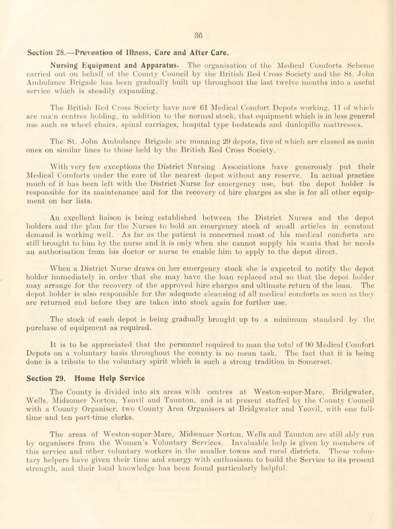 Section 28.—Pricvontion of Illness, Care and After Care. Nursing Kquipinent and Apparatus. The organisation of llie Medical C’oid'orts Sclieine carried out on behalf of the Comity Council by the British lied Cross Society and the St. -John Anibnlance Brigade has been gradually built up throughout the last twelve months into a useful service which is steadily expanding. The British lied Cross Society have now 61 Medical Comfort Dejiots working, If of which are mahi centres holding, in addition to the normal stock, 1 hat equipment which is in less general use such as wheel chairs, s])inal carriages, hosihtal type bedsteads and dunlojiillo mattresses. The St. John Ainbulaiu'e Jlrigade are manning 2t) dejiots, five of which are classed as main ones on similar lines to those held by the British Bed Cross Society. With very few exceptions the District Nursing Associations have generously put their Medical Comforts under the care of the nearest depot without any reserve. In actual practice much of it has been left with the District Nurse for emergency use, but the de2rot holder is resjionsible for its maintenance and for the recovery of hire pharges as she is for all other equi})- ment on her lists. An expellent liaison is being established between the District Nurses and the depot holders and the 2)hm foi' the Nurses to hold an emergency stock of small articles in constant demand is working well. As far as the 2>atient is concerned most of his medical comforts are still brought to him by the nurse and it is only when she cannot supjdy his wants that he needs an authorisation from his doctor or nurse to enable him to apj^ly to the depot direct. When a District Nurse draws on her emergency stock she is expected to notify the depot holder immediately in order that she may have the loan replaced and so that the depot holder may arrange for the recovery of the approved hire charges and ultimate return of the loan. The depot holder is also resjmnsible for the adequate cleansing of all medical comforts as soon as they are returned and before they are taken into stock again for further use. The stock of each dej^ot is being gradually brought up to a minimum standard by the purchase of equijmient as required. It is to be a])irreciated that the jjersonnel required to man the total of 60 Medical Comfort Depots on a voluntary basis throughout the county is no mean task. The tact that it is being done is a tribute to the voluntary s^jirit which is such a strong tradition in Somerset. Section 29. Home Help Service The County is divided into six areas with centres at Weston-super-lMare, Bridgwater, Wells, Midsomer Norton, Yeovil and Taunton, and is at present staffed by the County Council with a County Organiser, two County Area Organisers at Bridgwater and Yeovil, with one full¬ time and ten part-time clerks. The areas of Weston-siijoer-lMare, Midsomer Norton, Wells and Taunton are still ably run by organisers from the Women’s Voluntary Services. Invaluable hcl]5 is given by members of this service and other voluntary workers in the smaller towns and rural districts, ’bhese volun¬ tary helj)ers have given their time and energy with enthusiasm to build the Service to its lU'esent strength, and their local knowledge has been found jnu'ticularly helpful.