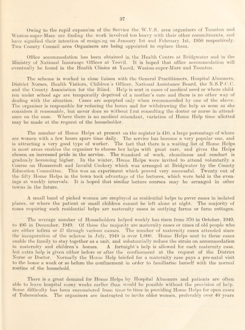 Owing to the rapid expans'on of tlie Service the W.V.S. ai'ea organisers of Taunton and Weslon-siiper-IMare are finding the work involved too heavy with (heir otlier connnitinerits, and liave signified (heir intention of resign.ng on -lannary Jst and February 1st, lO/K) res])ectively. Two Comity Council area Organisers are being appointed to i-ejilace them. Office accommodation lias been obtained in the ITealtli Centre at Tlridgwater and in the Ministry of iS'ational Insurance Offices at Yeovil. It is hoped that office accommodation will eventually be found in the Health Clinics at Yeovil, \Yeston-super-Mare and Tannton. The scheme is worked in close liaison with the General Practitioners, Hospital Almoners, District Nni’ses, Health Visitors, Children's Officer, National Assistance Board, the N.S.P.C.C. and the Comity Association for the Blind. Help is sent in cases of medical need or where child¬ ren under school age are temporarily deprived of a mother’s care and there is no other w'ay of dealing with the situation. Cases are accepted only when recommended by one of the above. Tlie organiser is responsible for reducing the hours and for withdrawing the help as soon as she considers it reasonable, but never does so without first consulting the doctor or nurse in attend¬ ance on the case. Where there is no medical attendant, variation of Home Helji time allotted may be made at the request of the householder. The number of Home Helps at present on the register is 410, a large percentage of whom are women with a few hours spare time daily. The service has become a very popular one, and is attracting a very good type of worker. The fact that there is a waiting list of Home Helps in most areas enables the organiser to choose her helps with great care, and gives the Helps chosen an increased pride in the service. The standard of work, cleanliness and conduct is graduady becoming higher. In the winter. Home Helps were invited to attend voluntarily a Course on Housecraft and invalid Cookery which was arranged at Bridgwater by the County Education Committee. This was an experiment which proved very successful. Twenty out of the fifty Home Hel2)s in the town took advantage of the lectures, which were held in the even¬ ings at weekly intervals. It is hoped that similar lecture courses may be arranged in other towns in the future. A small band of picked women are employed as residential helps to cover cases in isolated l)laces, or where the i>atient or small children cannot be left alone at night. The majority of cases requiring such residential hel|)s are maternity cases in outlying farms or farm cottages. The average number of Householders helj^ed weekly has risen from 370 in October, 1949, to 497) in December, 1949. Of these the majority are maternity cases or cases of old i)eople who are either infirm or ill tluough various causes. The number of maternity cases attended since the inauguration of the scheme in July, 1948 is over 1,(H)(). Home Helj^s sent to these cases enable the fanuly to stay together as a unit, and substantially reduce the strain on accommodation in maternity and children’s homes. A fortnight's help is allowed for each maternity case, but extra help is given either before or after the confinement at the request of the District Nurse or Doctor. Normally the Home Helj) briefed for a maternity case i^ays a jire-natal visit to the borne a week or so before the confinement in order to familiarise herself with the normal routine of the household. There is a great demand for Home Helps by ITosj^ital Almoners and ])atients are often able to leave hospital many weeks earliei' than would be j^ossible without the ])rovision of help. Some difficulty lias been encountered from time to time in providing Home flelps for oj^en cases of Tuberculosis. The organisers are insti’iipted to invite older women, jneferably over 49 years