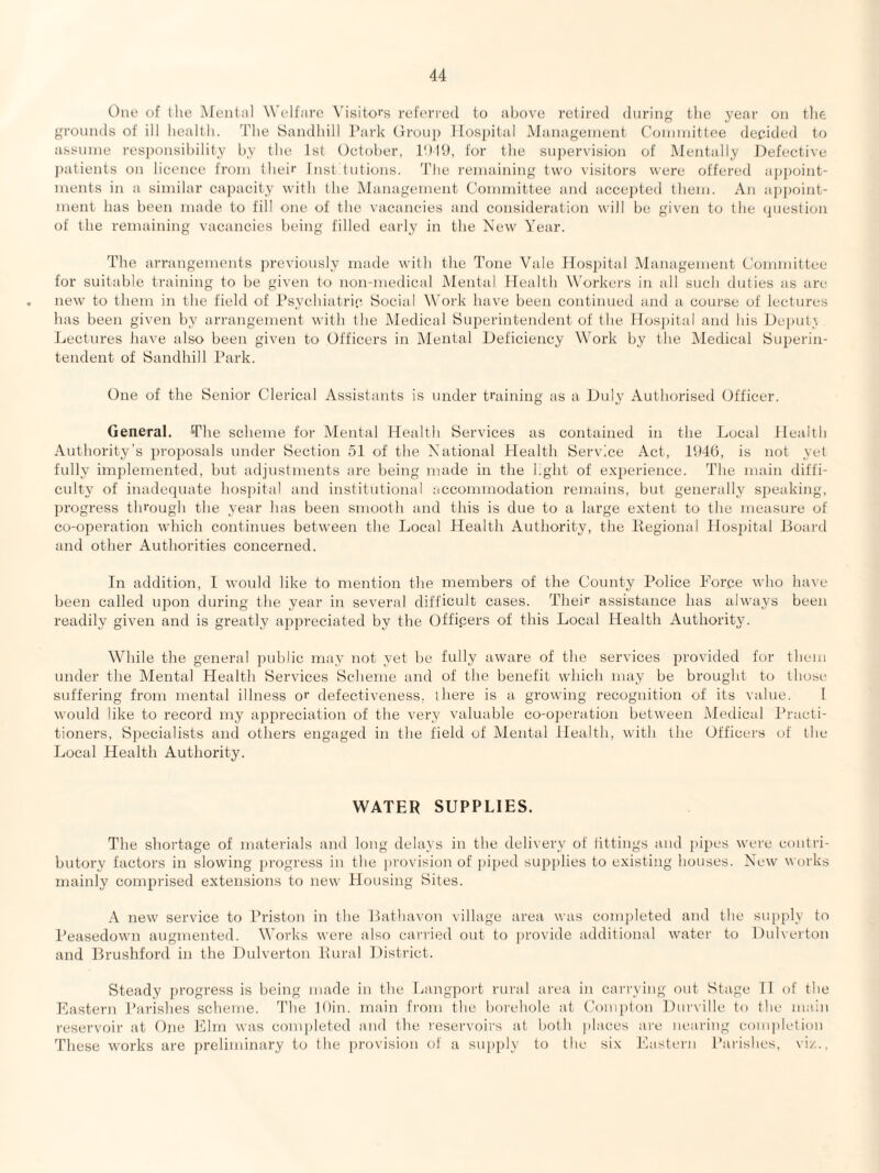 One of the jMental Welfare Visitors referi'ed to ul)ove retired during the year on the grounds of ill health. The Sandhill Park (troup Hospital Management Connnittce decided to assume responsibility by the 1st Oetoher, lt)19, for the suiiervision of Mentally Defective patients on licence from their Inst tutions. 'Die remaining two visitors were offered appoint¬ ments in a similar capacity with the Management Committee and acce]>ted them. An api)oint- ment has been made to fill one of the vacancies and consideration will be given to the question of the remaining vacancies being filled early in the New Year. The arrangements previously made with the Tone Vale Hos])ital Management Committee for suitable training to be given to non-medical Mental Health Workei's in all such duties as are new to them in the field of rsychiatric Social Work have been continued and a course of lectures has been given by an-angement with the Medical Superintendent of the Ilosi)ital and his Deputy. Lectures have also been given to Officers in Mental Deficiency Work by the Medical Superin¬ tendent of Sandhill Park. One of the Senior Clerical Assistants is under training as a Duly Authorised Officer. General. The scheme foi' Mental Health Services as contained in the Local Health Authority's proposals under Section 51 of the National Health Service Act, 1946, is not yet fully implemented, but adjustments are being made in the light of ex2)erience. The main diffi¬ culty of inadequate hos])ital and institutional accommodation remains, but generally Si)eaking, progress through the year has been smooth and this is due to a large extent to the measure of co-operation which continues between the Local Health Authority, the Pegional Hos2)ital Board and other Authorities concerned. In addition, I would like to mention the members of the County Police Force who have been called upon during the year in several difficult cases. Their assistance has alwaj-s been readily given and is greatly a})i)reciated by the Officers of this Local Health Authority. While the general public may not yet be fully aware of the services provided for them under the Mental Health Services Scheme and of the benefit which may be brought to those suffering from mental illness or defectiveness, there is a growing recognition of its value. I would like to record my appreciation of the very valuable co-o2)eration between Medical Practi¬ tioners, Specialists and others engaged in the field of Mental Health, with the Officers of the Local Health Authority. WATER SUPPLIES. The shortage of matei’ials and long delays in the deli\ery of tittings and pipes were contri¬ butory factors in slowing progi’ess in the provision of j)iped sui){)lies to existing houses. New works mainly comjirised extensions to new Housing Sites. A new service to Priston in the Lathavon village area was comi)leted and the siqiply to Peasedown augmented. Works were also carried out to [ji'ovide additional water to Dulveiton and Brushford in the Dulverton Pural District. Steady progress is being made in the La]igpoi't rural ai'ea in cai’rviiig out Stage TI of the Eastern J’arishes scheme. The lOin. main from the borehole at Compton Diirville to the main reservoir at One Elm was com])leted and the reservoii's at both places ai'c nearing completion These works are preliminary to the provision of a supply to the six I'lastern Parishes, viz.,