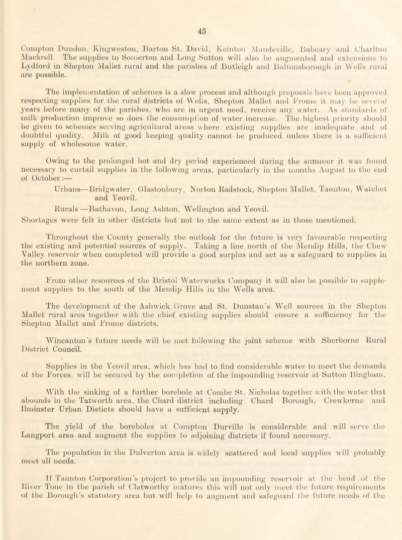 Compton Duiuloii, Kingwestoii, J^ai'tou St. David, Ivcinion Mainloville, I’oiljcmy mid t'limdtoii Maukrell. The supplies to Somerton and Long Sutton will also he augmented and extensions to Lydi'ord in Shepton Mallet rural and the parishes of Dutleigh and Jjaltonsborough in Wells rural are possible. The implementation of schemes is a slow process and although proposals have been ap])roved respecting snjiplies for the rural districts of Wells, Shepton Mallet and J*'rome it may be several years before many of the parishes, who are in urgent need, receive any water. .\s standards of milk production improve so does the consumption of water increase. The highest jiriority should be given to schemes serving agricultural areas where existing supjilies are inadecpiate and of doubtful ipiality. Milk ot good keeping quality cannot be produced unless there is a suHicient supply of wholesome water. Owing to the prolonged hot and dry peiiod exjierienced during the summer it was found necessary to curtail supplies in the followung areas, particularly in the months August to the end of October:— Urbans—Bridgwater, Glastonbury, Xoiton Eadstock, Shepton Mallet, Taunton, Watchet and Yeovil. Eurals—lEithavon, Long Ashton, Wellington and Yeovil. Shortages were felt in other districts but not to the same extent as in those mentioned. Throughout the County generally the outlook for the future is very favourable respecting the existing and potential sources ot supply. Taking a line north of the Mendip Hills, the Chew Valley reservoir wdien completed will provide a good surplus and act as a safeguard to supplies in the northern zone. From other resources of the Bristol Waterworks Company it wall also be i)Ossible to supple¬ ment supplies to the south of the Mendip Hills in the Wells area. The development of the Ashwick Grove and St. Dunstan's Well sources in the Shepton IMallet rural a]-ea together with the chief existing supplies should ensure a sufficiency for the Shepton Alallet and Frome districts. Wincanton's future needs w'ill be met following the joint scheme with Sherborne Eural District Council. Supplies in the Yeovil area, which has had to find considerable water to meet the demands ot the Forces, will be secured by tbe conqjletion of the impounding reservoir at Sutton Bingham. With the sinking of a further borehole at Combe St. Nicholas together with the waiter that abounds in the Tatworth area, the Chard district including Chard Borough, Crewkerne and Ihninster Urban Disticts should have a sufficient supply. The yield of the boreholes at Compton Durville is considerable and will serve the Langport area and augment the supplies to adjoining districts if found necessary. The population in the ]3ulverton area is widely scattered and local supplies will probably meet all needs. If Taunton Coi'poration’s project to jirovide an impounding reseiwoii' at the head of the Liver Tone in the parish of Clatwoi’lliy matures this will not only meet the future reipiireinents ot the Boi’ougli’s statutory area but will hel[) to augment and safeguard the future needs of the