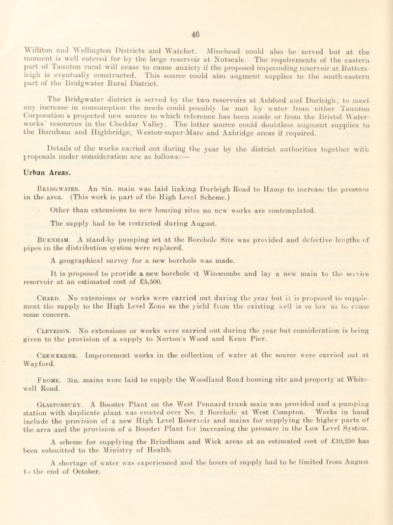 Willitoti iiiul Wellington Districts and Watcliet. Mineliead could also he served but at tlie nioinent is well catered lor by the large i'escr\'oir at Nntscale. The reqnii'eincnts ol the eastern ])art of laindon lairal will cease to cause anxiety if the jn'oposed iinponnding i'eser\'oir at Iiiilters- leigb is eventualiy constrncted. 'I’bis source conld also augment supplies to the south-eastern part of the Hridgwater Itnral District. The Dridgwater district is sei'ved by the two reservoirs at Asld'ord and JDnrleigh; to meet any increase in consumption the needs could |)Ossihly he met by water from either Taunton Cor})oration s projected new source to which reference has been made or from the Dristol W ater- works resources in the Cheddar \’alley. The lattei' source could doubtless augment suj)2)lies to the Burnham and JLighhridge, W eston-su2)er-i\iare and Axhi'idge areas if recjuired. ]details of the works carried out dui'ing the year by the district authorities together with 2 ro2)osals under consideration are as follows: — Urban Areas. Briugwaier. An Sin. main was laid linking Unrleigh Eoad to llani}) to increase the 2)ressine in the area. (This work is i)art of the High Level Scheme.) Other than extensions to new housing sites no new works are conteinijlatcd. The supirly had to he restricted during August. Burnham. A stand-by innniring set at the Borehole Site was in'ovided and defective lengths of Ijiires in the distribution system were reirlaced. A geograi)hical survey for a new borehole was made. It is 2W’oi)osed to irrovide a new' borehole nt Winscombe and lay a new' main to the sei\ice reservoir at an estimated cost of £5,500. Chard. No extensions or works were carried out during the year but it is iiroiioscd to sup()le- ment the suipdy to the High Level Zone as the yield from the existing well is so h)w as to cruse some concern. Clevedon. No extensions or works were carried out during the year but considei'ation is being given to the ijrovision of a sui)2rly to Norton’s Wood and Kenn Pier. Crevvkerne. lm2M'ovement works in the collection of water at the source were carried out at Way ford. Frome. 3in. mains were laid to supply the Woodland Boad housing site and proi)erty at White- well Hoad. (Jeastonbury. a Boostei' Plant on the West Pennard ti'uirk main was ju-ovided and a pumi)ing station with dui)licate jrlant was erected over No. 2 Borehole at West Comi)ton. Works in hand include the. provision of a new High Level Heservoii- and mains for supplying the higlu'r parts of the area and the i)rovision of a Booster Plant for increasing the 2>ro.ssure in the Low Level System. A scheme for su})|)lying the Biindham and Wick areas at an estimated cost of £10,25D lias been sulmiitted to the Ministry of Health. A short.age of water was expei'imiced and the hours of siqijily had to be limited Irom Augusi. t 1 the end of October.