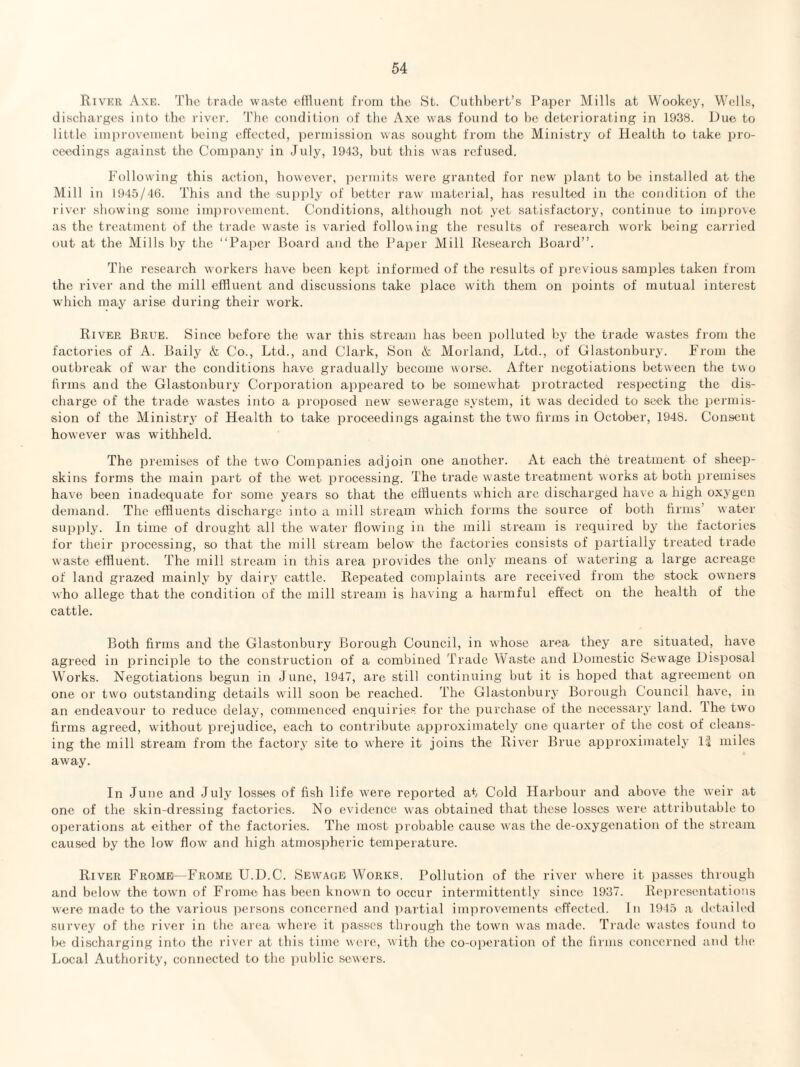 Rivkr Axe. The trade waste effluent from the St. Cuthhert’s Paper Mills at Wookey, Wells, dischai’ges into the river. The eondition of the Axe was found to be deteriorating in 1938. Due to little iiniirovemeut being effected, i)erniission was sought from the Ministry of Health to take pro¬ ceedings against the Company in July, 1943, but this was refused. Following this action, howcvei', iiermits were granted for new plant to be installed at the Mill in 1945/4(1. This and the 'Supi)ly of better raw material, has resulted in the condition of the river showing some improvement. Conditions, although not yet satisfactory, continue to improve as the treatment of the trade waste is varied following the results of research w'ork being carried out at the Mills by the “Paper Board and the Paper Mill Research Board”. The research workers have been kept informed of the results of previous samples taken from the river and the mill effluent and discussions take place with them on points of mutual interest which may arise during their work. River Brue. Since before the war this istream has been polluted by the trade wastes from the factories of A. Baily & Co., Ltd., and Clark, Son & Morland, Ltd., of Glastonbury. From the outbreak of war the conditions have gradually become worse. After negotiations between the two hrms and the Glastonbury Corporation appeared to be somewhat protracted respecting the dis¬ charge of the trade wastes into a proposed new sewerage system, it was decided to seek the permis¬ sion of the Ministry of Health to take proceedings against the two firms in October, 1948. Consent however w'as withheld. The premises of the two Companies adjoin one another. At each the treatment of sheep¬ skins forms the main part of the wet processing. The trade waste treatment works at both premises have been inadequate for some years so that the effluents which are discharged have a high oxygen demand. The effluents discharge into a mill stream which forms the source of both firms’ water supply. In time of drought all the water flowing in the mill stream is required by the factories for their processing, so that the mill stream below' the factories consists of partially treated trade waste effluent. The mill stream in this area provides the only means of watering a large acreage of land grazed mainly by dairy cattle. Repeated complaints are received from the stock owners who allege that the condition of the mill stream is having a harmful effect on the health of the cattle. Both firms and the Glastonbury Borough Council, in whose area they are situated, have agreed in principle to the construction of a combined Trade Waste and Domestic Sewage Disposal Works. Negotiations begun in June, 1947, are still continuing but it is hoped that agreement on one or tw'o outstanding details will soon be reached. The Glastonbury Borough Council have, in an endeavour to reduce delay, commenced enquiries for the purchase of the necessary land. Ihe tw'o firms agreed, without prejudice, each to contribute approximately one quarter of the cost of cleans¬ ing the mill stream from the factory site to w’here it joins the River Brue approximate!}' Is miles away. In June and July losses of fish life were reported at Cold Harbour and above the weir at one of the skin-dressing factories. No evidence was obtained that these losses were attributable to operations at either of the factories. The most probable cause was the de-oxygenation of the stream caused by the low flow and high atmospheric temperature. River Frome—Frome U.D.C. Sew^aob Works. Pollution of the river where it passes through and below the town of Frome has been known to occur intermittently since 1937. Representations were made to the various iiersons concerned and partial improvements effected. In 1945 a detaih'd survey of the river in the area where it passes through the tow'ii was made. Trade wastes found to b<^ discharging into the rivei' at this time were, with the co-operation of the firms concerned ami the Local Authority, connected to the public sewers.