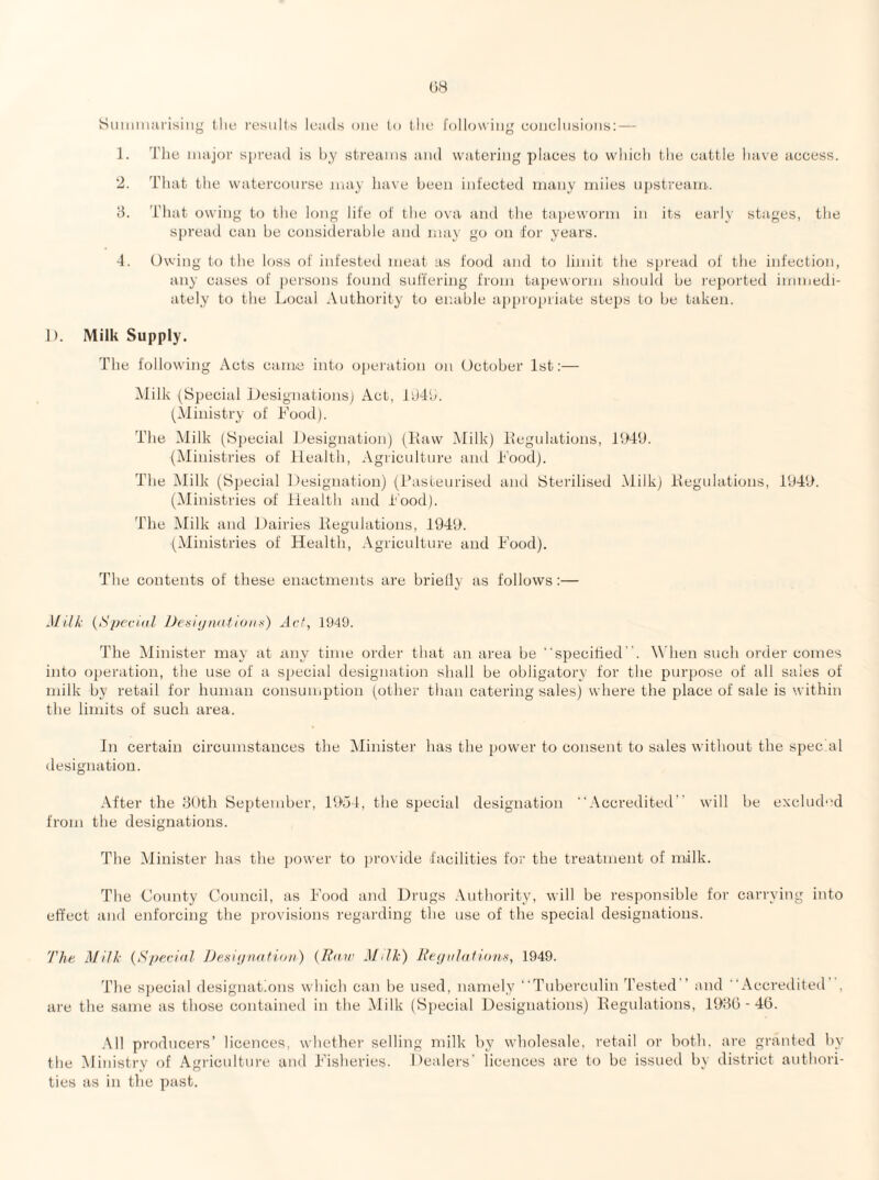 SuiiiiiKU'isilig (liL‘ I'esults leads one to tlie following conclusions; — 1. The major spread is hy streams and watering places to which the cattle have access. 2. That the watercourse may have been infected many rniies upstream. d. That owing to the long life of the ova and the tapeworm in its early stages, the spread can be considerable aiul may go on for years. 4. Owing to the loss of infested meat as food and to limit the spread of the infection, any cases of persons found suffering from tapeworm should be reported immedi¬ ately to the Local Authority to enable appropriate steps to be taken. 1). Milk Supply. The following Acts came into ojicration on October 1st;— Milk (Special Ifesignationsj Act, f'J4b. (Ministry of hood). The Milk (Special Jfesignation) (Haw Milk) Hegulations, HMU. (Ministries of Health, Agriculture and Hood). The Milk (Special 1 )esignation) (Pasteurised and Sterilised Milk) Hegulations, i94f>. (Ministries of fiealth and Pood). The IMilk and Dairies Hegulations, 194f>. (Ministries of Health, Agriculture and P’ood). The contents of these enactments are brielly as follows ;— Milk {Special Desiynationx) Act, 1949. The Minister may at any time order that an area be “specihed. When such order comes into operation, the use of a special designation shall be obligatory for the purpose of all sales of milk by retail for human consumption (other than catering sales) where the place of sale is within the limits of such area. In certain cii’cumstances the Minister has the power to consent to sales without the spec'al designation. -A-fter the 3Pth September, 1954, the special designation Accredited will be exchuh'd from the designations. The Alinister lias the power to jirovide facilities for the treatment of milk. The County Council, as PMod and Drugs .\uthority, will be responsible for carrying into effect and enforcing the provisions regarding the use of the special designations. 'J'he Milk {Special JJetiiijnatioti) {Bair Milk) Beijalatiann, 1949. The s])ecial designations which can be used, namely Tuberculin Tested and Accredited , are the same as those contained in the Milk (Special Designations) Hegulations, 19Hb - 40. .Ml producers’ licences, whethei’ selling milk by wholesale, retail or both, are granted by the Ministry of Agriculture and 4^'isheries. Dealers’ licences are to be issued by district authori¬ ties as in the past.