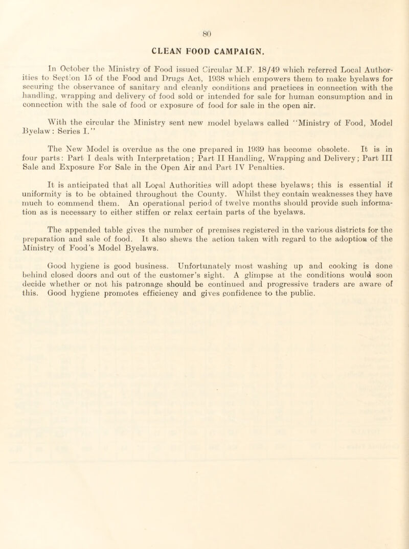 CLEAN FOOD CAMPAIGN. In Octoher the Ministry of Food issued Circulur M.F. 18/40 wliicli referred Local Author¬ ities to Sect.on 15 of the Food and lOrugs Act, 1088 whicli empowers them to make byelaws for securing the observance of sanitary and cleanly oonditions and practices in connection with the handling, wrapping and delivery of food sold or intended for sale for human consumption and in connection with the sale of food or exposure, of food for sale in the open air. With the circular the Ministry sent new model byelaws called “Ministry of Food, Model Lyelaw : Series I. ’’ The New Model is overdue as the one prepared in lt)89 has become obsolete. It is in four 2)arts: Part I deals with Interpretation; Part II Handling, Wrapping and Delivery; Part III Sale and Exj^osure For Sale in the Ojien Air and Part IV Penalties. It is anticii')ated that all Local Authoritie,s will adopt these byelaws; this is essential if uniformity is to be obtained throughout the County. Whilst they contain weaknesses they have much to commend them. An operational period of twelve months should provide such informa¬ tion as is necessary to either stiffen or relax certain parts of the byelaws. The ap2')ended table gives the number of })remises registered in the various districts for the prej^aration and sale of food. It also shews the action taken with regard to the adoption of the IMinistry of Food’s Model Byelaws. Good hygiene is good business. Unfortunately most washing up and cooking is done behind closed doors and out of the customer’s sight. A glimi)se at the conditions would soon decide whether or not his patronage should be continued and jjrogressive traders are aware of this. Good hygiene promotes efficiency and gives .confidence to the i^ublic.