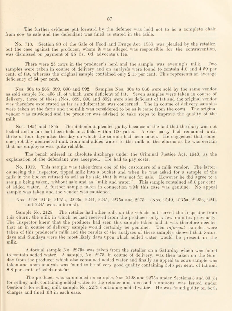 The further evidence i)ut forwiird l)y tlie defence was held not to be a complete chain from cow to sale and the defendant was lined as stated in the table. No. 713. Section 83 of the Sale of Food and Drugs Act, 1938, was pleaded by the retailer, but the case against the producer, whom it was alleged was responsible for the contravention, was dismissed on jjayinent of £5 5s. Od. advocate’s fee. There were '25 cows in the producer’s herd and the sample was eve?iing’s milk. Two samples were taken in course of delivery and on analysis were found to contain 4.8 and 4.59 per cent, of fat, whereas the original sample contained only 2.15 per cent. This represents an average deficiency of 54 per cent. Nos. 864 to 806, 889, 890 and 892. Samples Nos. 864 to 866 were sold by the same vendor as sold sample No. 456 all of which were deficient of fat. Seven samples were taken in course of delivery, three of these (Nos. 889, 890 and 892) were also deficient of fat and the original vendor was therefore exonerated as far as adulteration was concerned. The in course of delivery samjjdes were taken at the farm and the milk was considered to be as it came from the cows. The original vendor was cautioned and the producer was advised to take steps to improve the quality of the milk. Nos. 1854 and 1855. The defendant pleaded guilty because of the fact that the dairy was not locked and a fair had been held in a field within 100 yards. A rear party had remained until three or four days after the day on which the sample had been taken. He suggested that some¬ one probably abstracted milk from and added water to the milk in the churns as he was certain that his employee was quite reliable. The bench ordered an absolute discharge under the Criminal Justice Act, 1948, as the explanation of the defendant \vas accepted. He had to pay costs. No. 1912. This sample was taken*from one of the customers of a milk vendor. The latter, on seeing the Inspector, tipped milk into a bucket and when he was asked for a sample of the milk in the bucket refused to sell as he said that it was not for sale. However he did agree to a sample being taken, without sale and as milk and water’’. This sample contained 45.0 per cent, of added water. A further sample taken in connection with this case was genuine. No appeal sample was taken and the vendor was cautioned. Nos. 2128, 2149, 2175a, 2223a, and 2245 were informal). 2244, -2245, 2275a and 2273. (Nos. 2149, 2175a, 2'223a, 2244 Sample No. 2128. The retailer had other milk on the vehicle but served the Inspector from this churn, the milk in which he had received fiom the producer only a few minutes iously. The Inspector knew that the producer had seen this sample taken and it was therefore decided that an in course of delivery sample would certainly be genuine. Ten informal samples were taken of this producer’s milk and the results of ihe analyses of these samples showed that Satur¬ days and Sundays were the mosi likely days upon w'hich added water would be present in the milk. A formal sample No. 2275a was taken from the retailer on a Saturday which was found to contain added water. A sample, No. 2273, in course of delivery, was then taken on the Sun¬ day from the producer which also contained added water and finally an appeal to cows sample was taken and upon analysis was found to be of very good quality containing 5.45 per cent, of fat and 8.8 per cent, of solids-not-fat. The producer was summoned on samples Nos. 2128 and 2275a under Sections 3 and 83 (3) for selling milk containing added water to the I'etailer and a second summons was issued under Section 3 for selling milk sample No. 2273 containing added water. He was found guilty on both charges and fined £3 in each case.