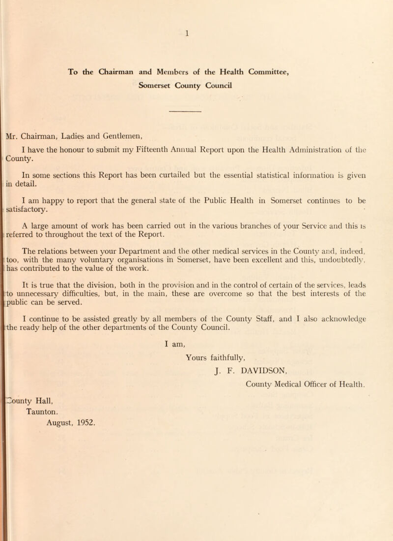 To the Chairman and Members of the Health Committee, Somerset County Council Mr. Chairman, Ladies and Gentlemen, I have the honour to submit my Fifteenth Annual Report upon the Health Administration of the County. In some sections this Report has been curtailed but the essential statistical information is given in detail. I am happy to report that the general state of the Public Health in Somerset continues to be satisfactory. A large amount of work has been carried out in the various branches of your Service and this is referred to throughout the text of the Report. The relations between your Department and the other medical services in the County and, indeed, too, with the many voluntary organisations in Somerset, have been excellent and this, undoubtedly, has contributed to the value of the work. It is true that the division, both in the provision and in the control of certain of the services, leads to unnecessary’ difficulties, but, in the main, these are overcome so that the best interests of the public can be served. I continue to be assisted greatly by all members of the County Staff, and I also acknowledge the ready help of the other departments of the County Council. I am, Yours faithfully, J. F. DAVIDSON, County Medical Officer of Health. County Hall, Taunton. August, 1952.