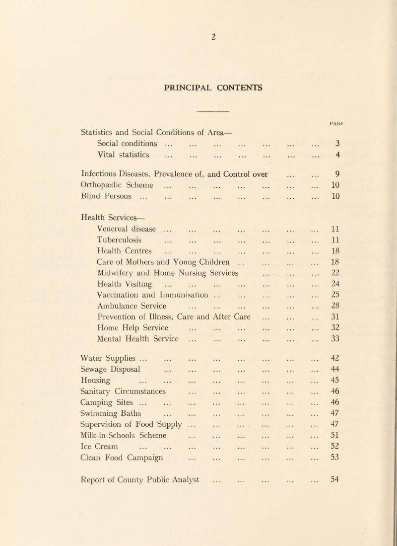 PRINCIPAL CONTENTS PAGE Statistics and Social Conditions of Area— Social conditions ... . ... . 3 Vital statistics . 4 Infectious Diseases, Prevalence of, and Control over ... ... 9 Orthopaedic Scheme ... ... ... ... ... 10 Blind Persons ... ... ... ... ... ... ... ... 10 Health Services— Venereal disease ... ... ... ... ... ... ... 11 Tuberculosis ... ... . ... ... ... 11 Health Centres ... ... ... ... ... ... ... 18 Care of Mothers and Young Children ... ... ... ... 18 Midwifery and Home Nursing Services ... ... ... 22 Health Visiting ... ... ... ... ... ... ... 24 Vaccination and Immunisation ... ... ... ... ... 25 Ambulance Service ... ... ... ... ... ... 28 Prevention of Illness, Care and After Care ... ... ... 31 Home Help Service ... ... ... ... . 32 Mental Health Service ... ... ... ... ... ... 33 Water Supplies. 42 Sewage Disposal ... ... ... . ... 44 Housing ... ... ... ... . ... 45 Sanitary Circumstances ... ... . ... ... 46 Camping Sites. ... ... ... . 46 Swimming Baths ... ... . ... ... 47 Supervision of Food Supply ... ... ... ... 47 Milk-in-Schools Scheme ... ... ... ... ... ... 51 Ice Cream . 52 Clean Food Campaign ... ... ... ... ... ... 53 Report of County Public Analyst 54