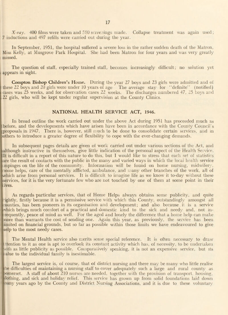 X-ray. 400 films were taken and 580 screenings made. Collapse treatment was again used ; 7 inductions and 497 refills were carried out during the year. In September, 1951, the hospital suffered a severe loss in the rather sudden death of the Matron, Miss Kelly, at Musgrove Park Hospital. She had been Matron for four years and was very greatly missed. The question of staff, especially trained staff, becomes increasingly difficult; no solution yet appears in sight. Compton Bishop Children’s Home. During the year 27 boys and 23 girls were admitted and of these 22 boys and 20 girls were under 10 years of age The average stay for “definite” (notified) cases was 25 weeks, and for observation cases 22 weeks. The discharges numbered 47, 25 boys and 22 girls, who will be kept under regular supervision at the County Clinics. NATIONAL HEALTH SERVICE ACT, 1946. In broad outline the work carried out under the above Act during 1951 has proceeded much as before, and the developments which have arisen have been in accordance with the County Council’s proposals in 1947. There is, however, still much to be done to consolidate certain services, and in others to introduce a greater degree of flexibility to cope with the ever-changing demands. In subsequent pages details are given of work carried out under various sections of the Act, and although instructive in themselves, give little indication of the personal aspect of the Health Service. It is difficult in a report of this nature to do this, but I would like to stress that each set of statistics are the result of contacts with the public in the many and varied ways in which the local health service .impinges on the life of the community. Information will be found on home nursing, midwifery, rome helps, care of the mentally afflicted, ambulance, and many other branches of the work, all of which arise from personal services. It is difficult to imagine life as we know it to-day without these services, for it is the very fortunate few who are not touched by one of them at some point in their Ives. As regards particular services, that of Home Helps always obtains some publicity, and quite fightly, firstly because it is a permissive service with which this County, outstandingly amongst all ounties, has been pioneers in its organisation and development; and also because it is a service which brings much comfort of a practical and domestic kind to the sick and needy and, not in- requently, peace of mind as well. For the aged and lonely the difference that a home help can make more than warrants the cost of sending one. Again this year, as previously, the service has been iimited on financial grounds, but so far as possible within those limits we have endeavoured to give relp to the most needy cases. The Mental Health service also merits some special reference. It is often necessary to draw ttention to it as one is apt to overlook its constant activity which has, of necessity, to be undertaken with as little publicity as possible. Comparatively speaking, it is not an expensive service, but its alue to the individual family is inestimable. The largest service is, of course, that of district nursing and there may be many who little realise fie difficulties of maintaining a nursing staff to cover adequately such a large and rural county as somerset. A staff of about 210 nurses are needed, together with the provision of transport, housing, lothing, and sick and holiday relief. This service has grown up from solid foundations laid down nany years ago by the County and District Nursing Associations, and it is due to these voluntary