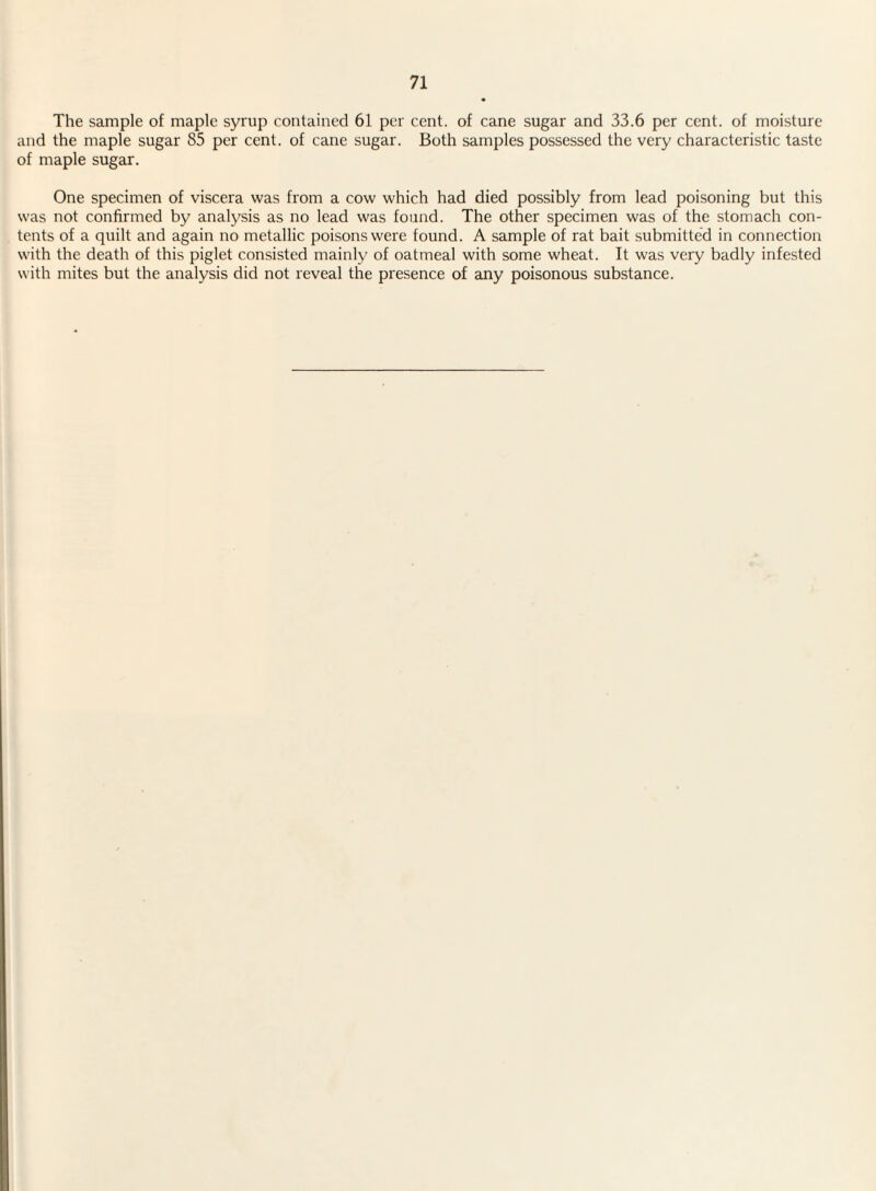 The sample of maple syrup contained 61 per cent, of cane sugar and 33.6 per cent, of moisture and the maple sugar 85 per cent, of cane sugar. Both samples possessed the very characteristic taste of maple sugar. One specimen of viscera was from a cow which had died possibly from lead poisoning but this was not confirmed by analysis as no lead was found. The other specimen was of the stomach con¬ tents of a quilt and again no metallic poisons were found. A sample of rat bait submitted in connection with the death of this piglet consisted mainly of oatmeal with some wheat. It was very badly infested with mites but the analysis did not reveal the presence of any poisonous substance.