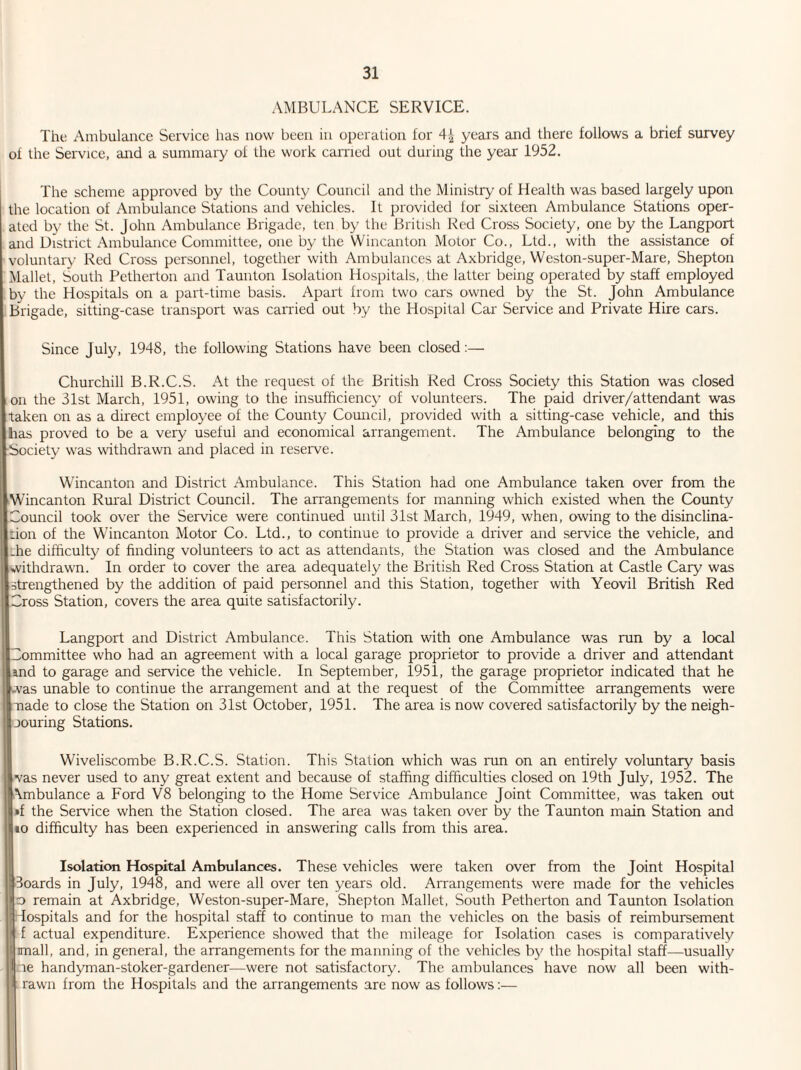 AMBULANCE SERVICE. The Ambulance Service has now been in operation for years and there follows a brief survey of the Service, and a summary of the work carried out during the year 1952. The scheme approved by the County Council and the Ministry of Health was based largely upon the location of Ambulance Stations and vehicles. It provided for sixteen Ambulance Stations oper¬ ated by the St. John Ambulance Brigade, ten by the British Red Cross Society, one by the Langport and District Ambulance Committee, one by the Wincanton Motor Co., Ltd., with the assistance of voluntary Red Cross personnel, together with Ambulances at Axbridge, Weston-super-Mare, Shepton Mallet, South Pctherton and Taunton Isolation Hospitals, the latter being operated by staff employed by the Hospitals on a part-time basis. Apart from two cars owned by the St. John Ambulance Brigade, sitting-case transport was carried out by the Hospital Car Service and Private Hire cars. Since July, 1948, the following Stations have been closed:— Churchill B.R.C.S. At the request of the British Red Cross Society this Station was closed on the 31st March, 1951, owing to the insufficiency of volunteers. The paid driver/attendant was taken on as a direct employee of the County Council, provided with a sitting-case vehicle, and this has proved to be a very useful and economical arrangement. The Ambulance belonging to the ■Society was withdrawn and placed in reserve. Wincanton and District Ambulance. This Station had one Ambulance taken over from the Wincanton Rural District Council. The arrangements for manning which existed when the County Council took over the Service were continued until 31st March, 1949, when, owing to the disinclina¬ tion of the Wincanton Motor Co. Ltd., to continue to provide a driver and service the vehicle, and the difficulty of finding volunteers to act as attendants, the Station was closed and the Ambulance withdrawn. In order to cover the area adequately the British Red Cross Station at Castle Cary was strengthened by the addition of paid personnel and this Station, together with Yeovil British Red Cross Station, covers the area quite satisfactorily. Langport and District Ambulance. This Station with one Ambulance was run by a local Committee who had an agreement with a local garage proprietor to provide a driver and attendant and to garage and service the vehicle. In September, 1951, the garage proprietor indicated that he was unable to continue the arrangement and at the request of the Committee arrangements were made to close the Station on 31st October, 1951. The area is now covered satisfactorily by the neigh- oouring Stations. Wiveliscombe B.R.C.S. Station. This Station which was run on an entirely voluntary basis vas never used to any great extent and because of staffing difficulties closed on 19th July, 1952. The Mnbulance a Ford V8 belonging to the Home Service Ambulance Joint Committee, was taken out »f the Service when the Station closed. The area was taken over by the Taunton main Station and to difficulty has been experienced in answering calls from this area. Isolation Hospital Ambulances. These vehicles were taken over from the Joint Hospital Boards in July, 1948, and were all over ten years old. Arrangements were made for the vehicles o remain at Axbridge, Weston-super-Mare, Shepton Mallet, South Petherton and Taunton Isolation iospitals and for the hospital staff to continue to man the vehicles on the basis of reimbursement \ f actual expenditure. Experience showed that the mileage for Isolation cases is comparatively ijimall, and, in general, tire arrangements for the manning of the vehicles by the hospital staff—usually I re handyman-stoker-gardener—were not satisfactory. The ambulances have now all been with- rawn from the Hospitals and the arrangements are now as follows:—