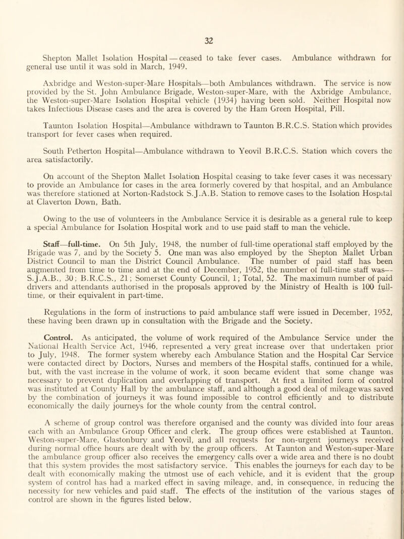 Shepton Mallet Isolation Hospital — ceased to take fever cases. Ambulance withdrawn for general use until it was sold in March, 1949. Axbridge and Weston-super-Mare Hospitals—both Ambulances withdrawn. The service is now provided by the St. John Ambulance Brigade, Weston-super-Mare, with the Axbridge Ambulance, the Weston-super-Mare Isolation Hospital vehicle (1934) having been sold. Neither Hospital now- takes Infectious Disease cases and the area is covered by the Ham Green Hospital, Pill. Taunton Isolation Hospital—Ambulance withdrawn to Taunton B.R.C.S. Station which provides transport for fever cases when required. South Petherton Hospital—Ambulance withdrawn to Yeovil B.R.C.S. Station which covers the area satisfactorily. On account of the Shepton Mallet Isolation Hospital ceasing to take fever cases it was necessary to provide an Ambulance for cases in the area formerly covered by that hospital, and an Ambulance was therefore stationed at Norton-Radstock S.J.A.B. Station to remove cases to the Isolation Hospital at Claverton Down, Bath. Owing to the use of volunteers in the Ambulance Service it is desirable as a general rule to keep a special Ambulance for Isolation Hospital work and to use paid staff to man the vehicle. Staff—full-time. On 5th July, 1948, the number of full-time operational staff employed by the Brigade was 7, and by the Society 5. One man was also employed by the Shepton Mallet Urban District Council to man the District Council Ambulance. The number of paid staff has been augmented from time to time and at the end of December, 1952, the number of full-time staff was— S.J.A.B., 30; B.R.C.S., 21; Somerset County Council, 1; Total, 52. The maximum number of paid drivers and attendants authorised in the proposals approved by the Ministry of Health is 100 full¬ time, or their equivalent in part-time. Regulations in the form of instructions to paid ambulance staff were issued in December, 1952, these having been drawn up in consultation with the Brigade and the Society. Control. As anticipated, the volume of work required of the Ambulance Service under the National Health Service Act, 1946, represented a very great increase over that undertaken prior to July, 1948. The former system whereby each Ambulance Station and the Hospital Car Service were contacted direct by Doctors, Nurses and members of the Hospital staffs, continued for a while, but, with the vast increase in the volume of work, it soon became evident that some change was necessary to prevent duplication and overlapping of transport. At first a limited form of control was instituted at County Hall by the ambulance staff, and although a good deal of mileage was saved by the combination of journeys it was found impossible to control efficiently and to distribute economically the daily journeys for the whole county from the central control. A scheme of group control was therefore organised and the county was divided into four areas each with an Ambulance Group Officer and clerk. The group offices were established at Taunton, Weston-super-Mare, Glastonbury and Yeovil, and all requests for non-urgent journeys received during normal office hours are dealt with by the group officers. At Taunton and Weston-super-Mare the ambulance group officer also receives the emergency calls over a wide area and there is no doubt that this system provides the most satisfactory service. This enables the journeys for each day to be dealt with economically making the utmost use of each vehicle, and it is evident that the group system of control has had a marked effect in saving mileage, and, in consequence, in reducing the necessity for new vehicles and paid staff. The effects of the institution of the various stages of control are shown in the figures listed below.