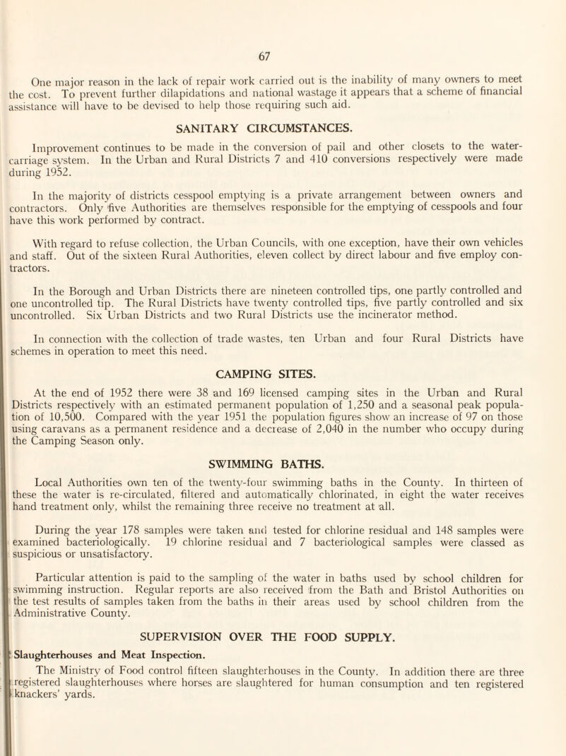 One major reason in the lack of repair work carried out is the inability of many owners to meet the cost. To prevent further dilapidations and national wastage it appears that a scheme of financial assistance will have to be devised to help those requiring such aid. SANITARY CIRCUMSTANCES. Improvement continues to be made in the conversion of pail and other closets to the water- carriage system. In the Urban and Rural Districts 7 and 410 conversions respectively were made during 1952. In the majority of districts cesspool emptying is a private arrangement between owners and contractors. Only 'five Authorities are themselves responsible for the emptying of cesspools and four have this work performed by contract. With regard to refuse collection, the Urban Councils, with one exception, have their own vehicles and staff. Out of the sixteen Rural Authorities, eleven collect by direct labour and five employ con¬ tractors. In the Borough and Urban Districts there are nineteen controlled tips, one partly controlled and one uncontrolled tip. The Rural Districts have twenty controlled tips, five partly controlled and six uncontrolled. Six Urban Districts and two Rural Districts use the incinerator method. In connection with the collection of trade wastes, ten Urban and four Rural Districts have schemes in operation to meet this need. CAMPING SITES. At the end of 1952 there were 38 and 169 licensed camping sites in the Urban and Rural Districts respectively with an estimated permanent population of 1,250 and a seasonal peak popula¬ tion of 10,500. Compared with the year 1951 the population figures show an increase of 97 on those using caravans as a permanent residence and a decrease of 2,040 in the number who occupy during the Camping Season only. SWIMMING BATHS. Local Authorities own ten of the twenty-four swimming baths in the County. In thirteen of these the water is re-circulated, filtered and automatically chlorinated, in eight the water receives hand treatment only, whilst the remaining three receive no treatment at all. During the year 178 samples were taken and tested for chlorine residual and 148 samples were examined bacteriologically. 19 chlorine residual and 7 bacteriological samples were classed as suspicious or unsatisfactory. Particular attention is paid to the sampling of the water in baths used by school children for swimming instruction. Regular reports are also received from the Bath and Bristol Authorities on the test results of samples taken from the baths in their areas used by school children from the Administrative County. SUPERVISION OVER THE FOOD SUPPLY. Slaughterhouses and Meat Inspection. The Ministry of Food control fifteen slaughterhouses in the County. In addition there are three registered slaughterhouses where horses are slaughtered for human consumption and ten registered knackers’ yards.