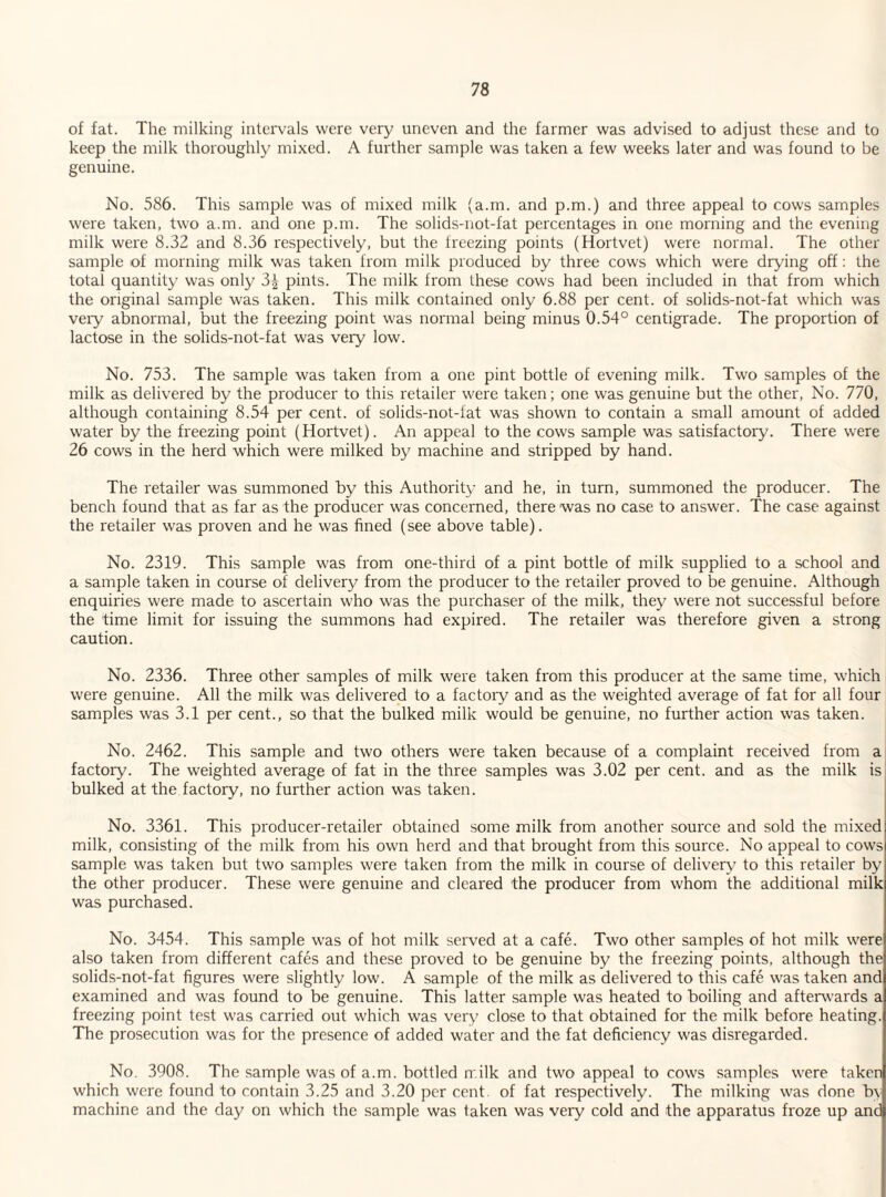 of fat. The milking intervals were very uneven and the farmer was advised to adjust these and to keep the milk thoroughly mixed. A further sample was taken a few weeks later and was found to be genuine. No. 586. This sample was of mixed milk (a.m. and p.m.) and three appeal to cows samples were taken, two a.m. and one p.m. The solids-not-fat percentages in one morning and the evening milk were 8.32 and 8.36 respectively, but the freezing points (Hortvet) were normal. The other sample of morning milk was taken from milk produced by three cows which were drying off: the total quantity was only 3^ pints. The milk from these cows had been included in that from which the original sample was taken. This milk contained only 6.88 per cent, of solids-not-fat which was very abnormal, but the freezing point was normal being minus 0.54° centigrade. The proportion of lactose in the solids-not-fat was very low. No. 753. The sample was taken from a one pint bottle of evening milk. Two samples of the milk as delivered by the producer to this retailer were taken; one was genuine but the other, No. 770, although containing 8.54 per cent, of solids-not-fat was shown to contain a small amount of added water by the freezing point (Hortvet). An appeal to the cows sample was satisfactory. There were 26 cows in the herd which were milked by machine and stripped by hand. The retailer was summoned by this Authority and he, in turn, summoned the producer. The bench found that as far as the producer was concerned, there was no case to answer. The case against the retailer was proven and he was fined (see above table). No. 2319. This sample was from one-third of a pint bottle of milk supplied to a school and a sample taken in course of delivery from the producer to the retailer proved to be genuine. Although enquiries were made to ascertain who was the purchaser of the milk, they were not successful before the time limit for issuing the summons had expired. The retailer was therefore given a strong caution. No. 2336. Three other samples of milk were taken from this producer at the same time, which were genuine. All the milk was delivered to a factoiy and as the weighted average of fat for all four samples was 3.1 per cent., so that the bulked milk would be genuine, no further action was taken. No. 2462. This sample and two others were taken because of a complaint received from a factory. The weighted average of fat in the three samples was 3.02 per cent, and as the milk is bulked at the factory, no further action was taken. No. 3361. This producer-retailer obtained some milk from another source and sold the mixed milk, consisting of the milk from his own herd and that brought from this source. No appeal to cows sample was taken but two samples were taken from the milk in course of delivery to this retailer by the other producer. These were genuine and cleared the producer from whom the additional milk was purchased. No. 3454. This sample was of hot milk served at a cafe. Two other samples of hot milk were also taken from different cafes and these proved to be genuine by the freezing points, although the solids-not-fat figures were slightly low. A sample of the milk as delivered to this cafe was taken and examined and was found to be genuine. This latter sample was heated to boiling and afterwards a freezing point test was carried out which was very close to that obtained for the milk before heating. The prosecution was for the presence of added water and the fat deficiency was disregarded. No. 3908. The sample was of a.m. bottled milk and two appeal to cows samples were taken which were found to contain 3.25 and 3.20 per cent, of fat respectively. The milking was done by machine and the day on which the sample was taken was very cold and the apparatus froze up and