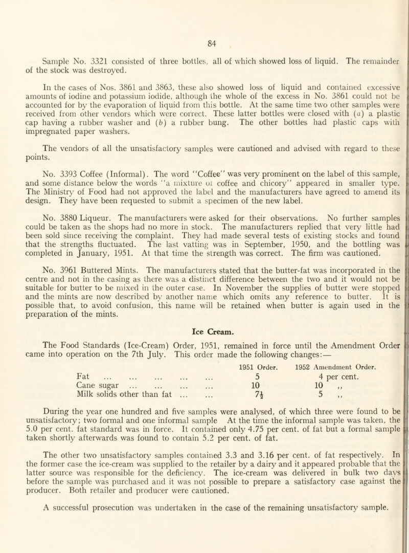 Sample No. 3321 consisted of three bottles, all of which showed loss of liquid. The remainder of the stock was destroyed. In the cases of Nos. 3861 and 3863, these also showed loss of liquid and contained excessive amounts of iodine and potassium iodide, although the whole of the excess in No. 3861 could not be accounted for by the evaporation of liquid from this bottle. At the same time two other samples were received from other vendors which were correct. These latter bottles were closed with (a) a plastic cap having a rubber washer and (b) a rubber bung. The other bottles had plastic caps with impregnated paper washers. The vendors of all the unsatisfactory samples were cautioned and advised with regard to these points. No. 3393 Coffee (Informal). The word “Coffee” was very prominent on the label of this sample, and some distance below the words “a mixture oi coffee and chicory” appeared in smaller type. The Ministry of Food had not approved the label and the manufacturers have agreed to amend its design. They have been requested to submit a specimen of the new label. No. 3880 Liqueur. The manufacturers were asked for their observations. No further samples could be taken as the shops had no more in stock. The manufacturers replied that very little had been sold since receiving the complaint. They had made several tests of existing stocks and found that the strengths fluctuated. The last vatting was in September, 1950, and the bottling was completed in January, 1951. At that time the strength was correct. The firm was cautioned. No. 3961 Buttered Mints. The manufacturers stated that the butter-fat was incorporated in the centre and not in the casing as there was a distinct difference between the two and it would not be suitable for butter to be mixed in the outer case. In November the supplies of butter were stopped and the mints are now described by another name which omits any reference to butter. It is possible that, to avoid confusion, this name will be retained when butter is again used in the preparation of the mints. Ice Cream. The Food Standards (Ice-Cream) Order, 1951, remained in force until the Amendment Order came into operation on the 7th July. This order made the following changes: — 1951 Order. 1952 Amendment Order. Fat ... ... ... ... ... 5 4 per cent. Cane sugar ... ... ... ... 10 10 ,, Milk solids other than fat ... ... 1\ 5 ,, During the year one hundred and five samples were analysed, of which three were found to be unsatisfactory; two formal and one informal sample At the time the informal sample was taken, the 5.0 per cent, fat standard was in force. It contained only 4.75 per cent, of fat but a formal sample taken shortly afterwards was found to contain 5.2 per cent, of fat. The other two unsatisfactory samples contained 3.3 and 3.16 per cent, of fat respectively. In the former case the ice-cream was supplied to the retailer by a dairy and it appeared probable that the latter source was responsible for the deficiency. The ice-cream was delivered in bulk two days before the sample was purchased and it was not possible to prepare a satisfactory case against the producer. Both retailer and producer were cautioned. A successful prosecution was undertaken in the case of the remaining unsatisfactory sample.