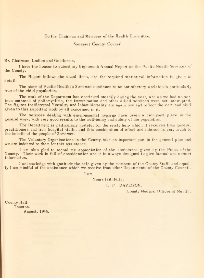 Somerset County Council Mr. Chairman, Ladies and Gentlemen, I have the honour to submit my Eighteenth Annual Report on the Public Health Services of the County. The Report follows the usual lines, and the required statistical information is given in detail. The state of Public Health in Somerset continues to be satisfactory, and this is particularly true of the child population. The work of the Department has continued steadily during the year, and as we had no ser¬ ious outbreak of poliomyelitis, the immunisation and other allied services were not interrupted. The figures for Maternal Mortality and Infant Mortality are again low and reflect the care and skill given to this important work by all concerned in it. The services dealing with environmental hygiene have taken a prominent place in the general work, with very good results to the well-being and safety of the population. The Department is particularly grateful for the ready help which it receives from general practitioners and from hospital staffs, and this combination of effort and interest is very much to the benefit of the people of Somerset. The Voluntary Organisations in the County take an important part in the general plan and we are indebted to them for this assistance. I am also glad to record my appreciation of the assistance given by the Press of the County. Their work is full of consideration and it is always designed to give factual and correct information. I acknowledge with gratitude the help given by the members of the County Staff, and equal¬ ly I am mindful of the assistance which we receive from other Departments of the County Council. I am, Yours faithfully, J. F. DAVIDSON, County Medical Officer of Health. County Hall, Taunton. August, 1955.