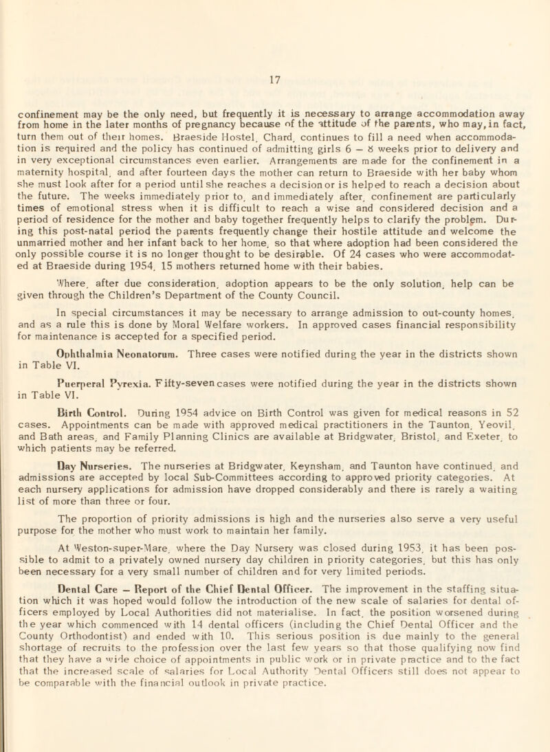confinement may be the only need, but frequently it is necessary to arrange accommodation away from home in the later months of pregnancy because of the attitude of the parents, who may, in fact, turn them out of their homes. Braeside Hostel, Chard, continues to fill a need when accommoda¬ tion is required and the policy has continued of admitting girls 6 — b weeks prior to delivery and in very exceptional circumstances even earlier. Arrangements are made for the confinement in a maternity hospital, and after fourteen days the mother can return to Braeside with her baby whom she must look after for a period until she reaches a decision or is helped to reach a decision about the future. The weeks immediately prior to, and immediately after, confinement are particularly times of emotional stress when it is difficult to reach a wise and considered decision and a period of residence for the mother and baby together frequently helps to clarify the problem. Dur¬ ing this post-natal period the patents frequently change their hostile attitude and welcome the unmarried mother and her infant back to her home, so that where adoption had been considered the only possible course it is no longer thought to be desirable. Of 24 cases who were accommodat¬ ed at Braeside during 1954, 15 mothers returned home with their babies. Where, after due consideration, adoption appears to be the only solution, help can be given through the Children’s Department of the County Council. In special circumstances it may be necessary to arrange admission to out-county homes, and as a rule this is done by Moral Welfare workers. In approved cases financial responsibility for maintenance is accepted for a specified period. Ophthalmia Neonatorum. Three cases were notified during the year in the districts shown in Table VI. Puerperal Pyrexia. Fifty-seven cases were notified during the year in the districts shown in Table VI. Birth Control. During 1954 advice on Birth Control was given for medical reasons in 52 cases. Appointments can be made with approved medical practitioners in the Taunton, Yeovil, and Bath areas, and Family Planning Clinics are available at Bridgwater. Bristol, and Exeter, to which patients may be referred. Bay Nurseries. The nurseries at Bridgwater, Keynsham. and Taunton have continued, and admissions are accepted by local Sub-Committees according to approved priority categories. At each nursery applications for admission have dropped considerably and there is rarely a waiting list of more than three or four. The proportion of priority admissions is high and the nurseries also serve a very useful purpose for the mother who must work to maintain her family. At Weston-super-Mare, where the Day Nursery was closed during 1953, it has been pos¬ sible to admit to a privately owned nursery day children in priority categories, but this has only been necessary for a very small number of children and for very limited periods. Dental Care — Report of the Chief Dental Officer. The improvement in the staffing situa¬ tion which it was hoped would follow the introduction of the new scale of salaries for dental of¬ ficers employed by Local Authorities did not materialise. In fact, the position worsened during the year which commenced with 14 dental officers (including the Chief Dental Officer and the County Orthodontist) and ended with 10. This serious position is due mainly to the general shortage of recruits to the profession over the last few years so that those qualifying now find that they have a wide choice of appointments in public work or in private practice and to the fact that the increased scale of salaries for Local Authority Dental Officers still does not appear to be comparable with the financial outlook in private practice.