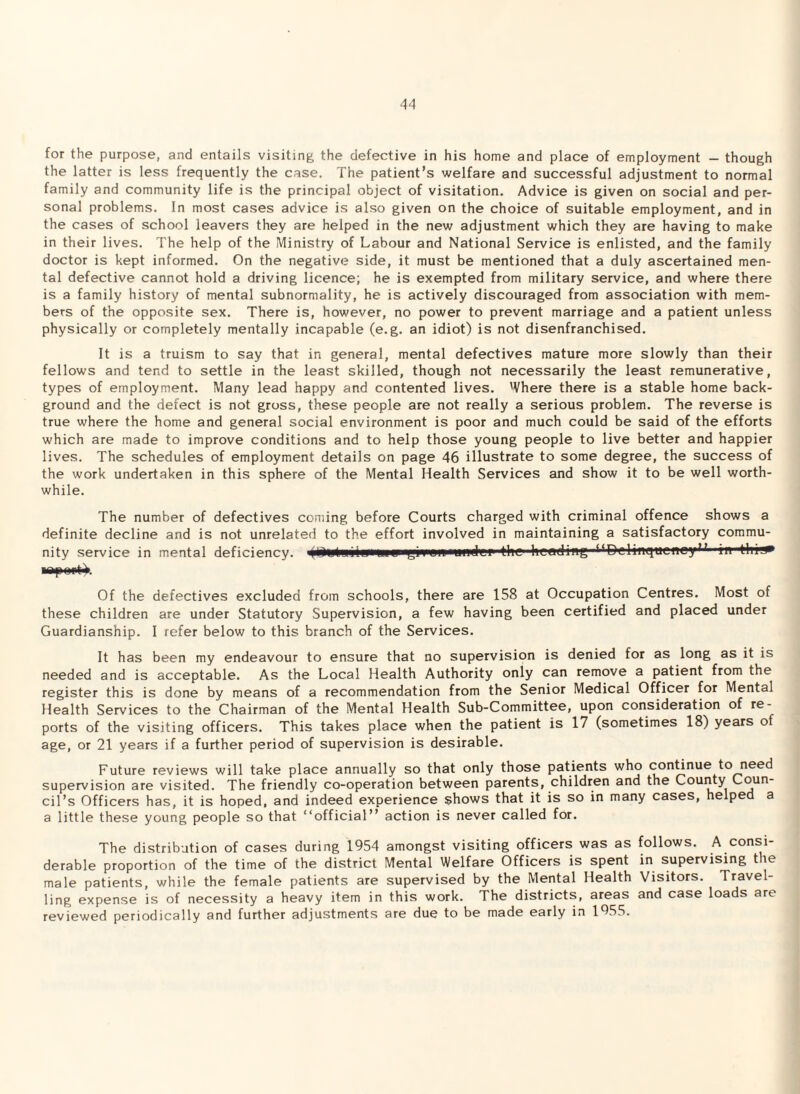 for the purpose, and entails visiting the defective in his home and place of employment — though the latter is less frequently the case. The patient’s welfare and successful adjustment to normal family and community life is the principal object of visitation. Advice is given on social and per¬ sonal problems. In most cases advice is also given on the choice of suitable employment, and in the cases of school leavers they are helped in the new adjustment which they are having to make in their lives. The help of the Ministry of Labour and National Service is enlisted, and the family doctor is kept informed. On the negative side, it must be mentioned that a duly ascertained men¬ tal defective cannot hold a driving licence; he is exempted from military service, and where there is a family history of mental subnormality, he is actively discouraged from association with mem¬ bers of the opposite sex. There is, however, no power to prevent marriage and a patient unless physically or completely mentally incapable (e.g. an idiot) is not disenfranchised. It is a truism to say that in general, mental defectives mature more slowly than their fellows and tend to settle in the least skilled, though not necessarily the least remunerative, types of employment. Many lead happy and contented lives. Where there is a stable home back¬ ground and the defect is not gross, these people are not really a serious problem. The reverse is true where the home and general social environment is poor and much could be said of the efforts which are made to improve conditions and to help those young people to live better and happier lives. The schedules of employment details on page 46 illustrate to some degree, the success of the work undertaken in this sphere of the Mental Health Services and show it to be well worth¬ while. The number of defectives coming before Courts charged with criminal offence shows a definite decline and is not unrelated to the effort involved in maintaining a satisfactory commu¬ nity service in mental deficiency. ■<<DclmqucneyF in Of the defectives excluded from schools, there are 158 at Occupation Centres. Most of these children are under Statutory Supervision, a few having been certified and placed under Guardianship. I refer below to this branch of the Services. It has been my endeavour to ensure that no supervision is denied for as long as it is needed and is acceptable. As the Local Health Authority only can remove a patient from the register this is done by means of a recommendation from the Senior Medical Officer for Mental Health Services to the Chairman of the Mental Health Sub-Committee, upon consideration of re¬ ports of the visiting officers. This takes place when the patient is 17 (sometimes 18) years of age, or 21 years if a further period of supervision is desirable. Future reviews will take place annually so that only those patients who continue to need supervision are visited. The friendly co-operation between parents, children and the County Coun¬ cil’s Officers has, it is hoped, and indeed experience shows that it is so in many cases, helped a a little these young people so that “official” action is never called for. The distribution of cases during 1954 amongst visiting officers was as follows. A consi¬ derable proportion of the time of the district Mental Welfare Officers is spent in supervising the male patients, while the female patients are supervised by the Mental Health Visitors. Travel¬ ling expense is of necessity a heavy item in this work. The districts, areas and case loads are reviewed periodically and further adjustments are due to be made early in 1955.