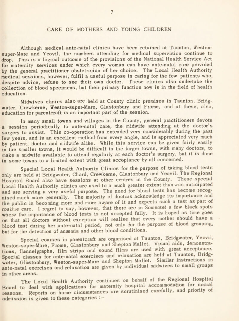 CARE OF MOTHERS AND YOUNG CHILDREN Although medical ante-natal clinics have been retained at Taunton, Weston- super-Mare and Yeovil, the numbers attending for medical supervision continue to drop. This is a logical outcome of the provisions of the National Health Service Act for maternity services under which every woman can have ante-natal care provided by the general practitioner obstetrician of her choice. The Local Health Authority medical sessions, however, fulfil a useful purpose in caring for the few patients who, despite advice, refuse to see their own doctor. These clinics also undertake the collection of blood specimens, but their primary function now is in the field of health education. Midwives clinics also are.held at County clinic premises in Taunton, Bridg¬ water, Crewkerne, Weston-super-Mare, Glastonbury and Frome, and at these, also, education for parentcraft is an important part of the session. In many small towns and villages in the County, general practitioners devote a session periodically to ante-natal care, the midwife attending at the doctor’s surgery to assist. This co-operation has extended very considerably during the past few years, and is an excellent method from every angle, and is appreciated very much by patient, doctor and midwife alike. While this service can be given fairly easily in the smaller towns, it would be difficult in the larger towns, with many doctors, to make a midwife available to attend regularly at each doctor’s surgery, but it is done in some towns to a limited extent with great acceptance by all concerned. Special Local Health Authority Clinics for the purpose of taking blood tests only are held at Bridgwater, Chard, Crewkerne, Glastonbury and Yeovil. The Regional Hospital Board also have sessions at other centres in the County. These special Local Health Authority clinics are used to a much greater extent than was anticipated aad are serving a very useful purpose. The need for blood tests has become recog¬ nised much more generally. The majority of doctors acknowledge its importance and the public is becoming more and more aw^are of it and expects such a test as part of rout! le care. I regret to say, however, that there are in Somerset a few black spots where the importance of blood tests is not accepted fully. It is hoped as time goes on that all doctors without exception will realise that every mother should have a blood test during her ante-natal period, not only for the purpose of blood grouping, but for t.he detection of anaemia and other blood conditions. Special courses in parentcraft are organised at Taunton, Bridgwater, Yeovil, Weston-super-Mare, Frome, Glastonbury and Shepton Mallet. Visual aids, demonstra¬ tions, flannelg^aphs, film strips and sound films are used with great acceptance. Special classes for ante-natal exercises and relaxation are held at Taunton, Bridg¬ water, Glastonbury, Weston-super-Mare and Shepton Mallet. Similar instructions in ante-natal exercises and relaxation are given by individual midwives to small groups in other areas. The Local Health Authority continues on behalf of the Regional Hospital Board to deal with applications for maternity hospital accomm^ation for social reasons. Reports on home circumstances are scrutinised carefully, and priority of admission is given to these categories : —