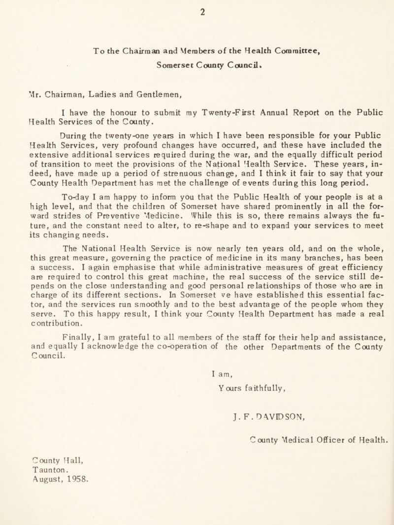 To the Chairman and Members of the Health Committee, Somerset County Council* Mr. Chairman, Ladies and Gentlemen, I have the honour to submit my Twenty-First Annual Report on the Public Health Services of the County. During the twenty-one years in which I have been responsible for your Public Health Services, very profound changes have occurred, and these have included the extensive additional services required during the war, and the equally difficult period of transition to meet the provisions of the National Health Service. These years, in¬ deed, have made up a period of strenuous change, and I think it fair to say that your County Health Department has met the challenge of events during this long period. To-day I am happy to inform you that the Public Health of your people is at a high level, and that the children of Somerset have shared prominently in all the for¬ ward strides of Preventive Medicine. While this is so, there remains always the fu¬ ture, and the constant need to alter, to re-shape and to expand your services to meet its changing needs. The National Health Service is now nearly ten years old, and on the whole, this great measure, governing the practice of medicine in its many branches, has been a success. I again emphasise that while administrative measures of great efficiency are required to control this great machine, the real success of the service still de¬ pends on the close understanding and good personal relationships of those who are in charge of its different sections. In Somerset ve have established this essential fac¬ tor, and the services run smoothly and to the best advantage of the people whom they serve. To this happy result, I think your County Health Department has made a real contribution. Finally, I am grateful to all members of the staff for their help and assistance, and equally I acknowledge the co-operation of the other Departments of the County Council. I am, Yours faithfully, J. F. DAVIDSON, County Medical Officer of Health. County Hall, T aunton. August, 1958.