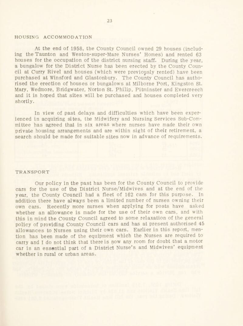 HOUSING ACCOMMODATION At the end of 1958, the County Council owned 29 houses (includ¬ ing the Taunton and Weston-super-Mare Nurses’ Homes) and rented 63 houses for the occupation of the district nursing staff. During the year, a bungalow for the District Nurse has been erected by the County Coun¬ cil at Curry Rivel and houses (which were previously rented) have been purchased at Winsford and Glastonbury. The County Council has autho¬ rised the erection of houses or bungalows at Milborne Port, Kingston St. Mary, Wedmore, Bridgwater, Norton St. Philip, Pitminster and Evercreech and it is hoped that sites will be purchased and houses completed very shortly. In view of past delays and difficulties which have been exper¬ ienced in acquiring sites, the Midwifery and Nursing Services Sub-Com¬ mittee has agreed that in six areas where nurses have made their own private housing arrangements and are within sight of their retirement, a search should be made for suitable sites now in advance of requirements. TRANSPORT Our policy in the past has been for the County Council to provide cars for the use of the District Nurse/Midwives and at the end of the year, the County Council had a fleet of 162 cars for this purpose. In addition there have always been a limited number of nurses owning their own cars. Recently more nurses when applying for posts have asked whether an allowance is made for the use of their own cars, and with this in mind the County Council agreed to some relaxation of the general policy of providing County Council cars and has at present authorised 45 allowances to Nurses using their own cars. Earlier in this report, men¬ tion has been made of the equipment which the Nurses are required to carry and I do not think that there is now any room for doubt that a motor car is an essential part of a District Nurse's and Midwives' equipment whether in rural or urban areas.