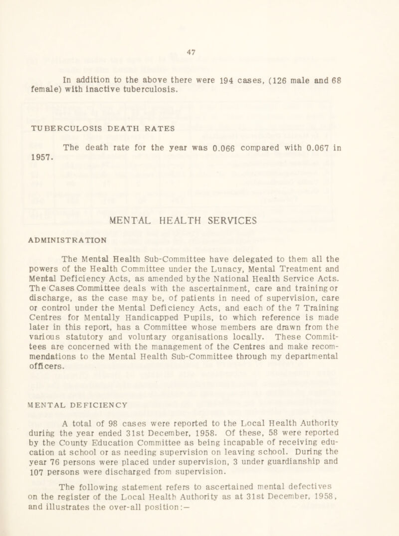 In addition to the above there were 194 cases, (126 male and 68 female) with inactive tuberculosis. TUBERCULOSIS DEATH RATES The death rate for the year was 0.066 compared with 0.067 in 1957. MENTAL HEALTH SERV^ICES ADMINISTRATION The Mental Health Sub-Committee have delegated to them all the powers of the Health Committee under the Lunacy, Mental Treatment and Mental Deficiency Acts, as amended by the National Health Service Acts. The Cases Committee deals with the ascertainment, care and training or discharge, as the case may be, of patients in need of supervision, care or control under the Mental Deficiency Acts, and each of the 7 Training Centres for Mentally Handicapped Pupils, to which reference is made later in this report, has a Committee whose members are drawn from the various statutory and voluntary organisations locally. These Commit¬ tees are concerned with the management of the Centres and make recom¬ mendations to the Mental Health Sub-Committee through my departmental officers. MENTAL DEFICIENCY A total of 98 cases were reported to the Local Health Authority during the year ended 31st December, 1958. Of these, 58 were reported by the County Education Committee as being incapable of receiving edu¬ cation at school or as needing supervision on leaving school. During the year 76 persons were placed under supervision, 3 under guardianship and 107 persons were discharged from supervision. The following statement refers to ascertained mental defectives on the register of the Local Health Authority as at 31st December, 1958, and illustrates the over-all position: —