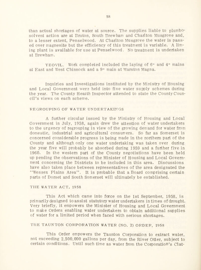 than actual shortages of water at source. The supplies liable to plumbo- solvent action are at Bruton, South Brewham and Charlton Musgrove and, to a lesser extent, Penselwood, At Charlton Musgrove the water is pass¬ ed over magnesite but the efficiency of this treatment is variable. A lim¬ ing plant is available for use at Penselwood. No treatment is undertaken at Brewham. YEOVIL. Work completed included the laying of 6 and 4 mains at East and West Chinnock and a 9 main at Marston Magna. Inquiries and Investigations instituted by the Ministry of Housing and Local Government were held into five water supply schemes during the year. The County Health Inspector attended to state the County Coun¬ cil’s views on each scheme. REGROUPING OF WATER UNDERTAKINGS A further circular issued by the Ministry of Housing and Local Government in July, 1958, again drew the attention of water undertakers to the urgency of regrouping in view of the growing demand for water from domestic, industrial and agricultural consumers. So far as Somerset is concerned considerable progress is being made in the northern part of the County and although only one water undertaking was taken over during the year five will probably be absorbed during 1959 and a further five in 1960. In the western part of the County negotiations have been held up pending the observations of the Minister of Housing and Local Govern¬ ment concerning the Districts to be included in this area. Discussions have also taken place between representatives of the area designated the “Wessex Plains Area”. It is probable that a Board comprising certain parts of Dorset and South Somerset will ultimately be established. THE WATER ACT, 1958 This Act which came into force on the 1st September, 1958, is primarily designed to assist statutory water undertakers in times of drought. Very briefly, it empowers the Minister of Housing and Local Government to make Orders enabling water undertakers to obtain additional supplies of water for a limited period when faced with serious shortages. THE TAUNTON CORPORATION WATER (NO. 2) ORDER, 1958 This Order empowers the Taunton Corporation to extract water, not exceeding 2,500,000 gallons per day, from the River Otter, subject to certain conditions. Until such time as water from the Corporation's Clat-