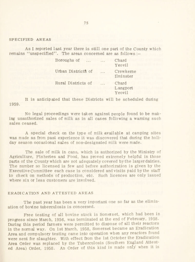 SPECIFIED AREAS As I reported last year there is still one part of the County which remains “unspecified. The areas concerned are as follows;— Boroughs of ... ... Chard Yeovil Urban Districts of ... Crewkerne Ilminster Rural Districts of ... Chard Langport Yeovil It is anticipated that these Districts will be scheduled during 1959. No legal proceedings were taken against people found to be mak¬ ing unauthorized sales of milk as in all cases following a warning such sales ceased. A special check on the type of milk available at camping sites was made as from past experience it v/as discovered that during the holi¬ day season occasional sales of non-designated milk were made. The sale of milk in cans, which is authorized by the Ministry of Agriculture, Fisheries and Food, has proved extremely helpful in those parts of the County which are not adequately covered by the larger dairies. The number so licensed is few and before authorization is given by the Executive Committee- each case is considered and visits paid by the staff to check on methods of production, etc. Such licences are only issued where six or less customers are involved. ERADICATION AND ATTESTED AREAS The past year has been a very important one so far as the elimin¬ ation of bovine tuberculosis is concerned. Free testing of all bovine stock in Somerset, which had been in progress since March, 1956, was terminated at the end of February, 1958. During this period farmers were permitted to dispose of all their reactors in the normal way. On 1st March, 1958, Somerset became an Eradication Area and compulsory testing came into operation when any reactors found were sent for slaughter. With effect from the 1st October the Eradication Area Order was replaced by the Tuberculosis (Southern England Attest¬ ed Area) Order, 1958. An Order of this kind is made only when it is
