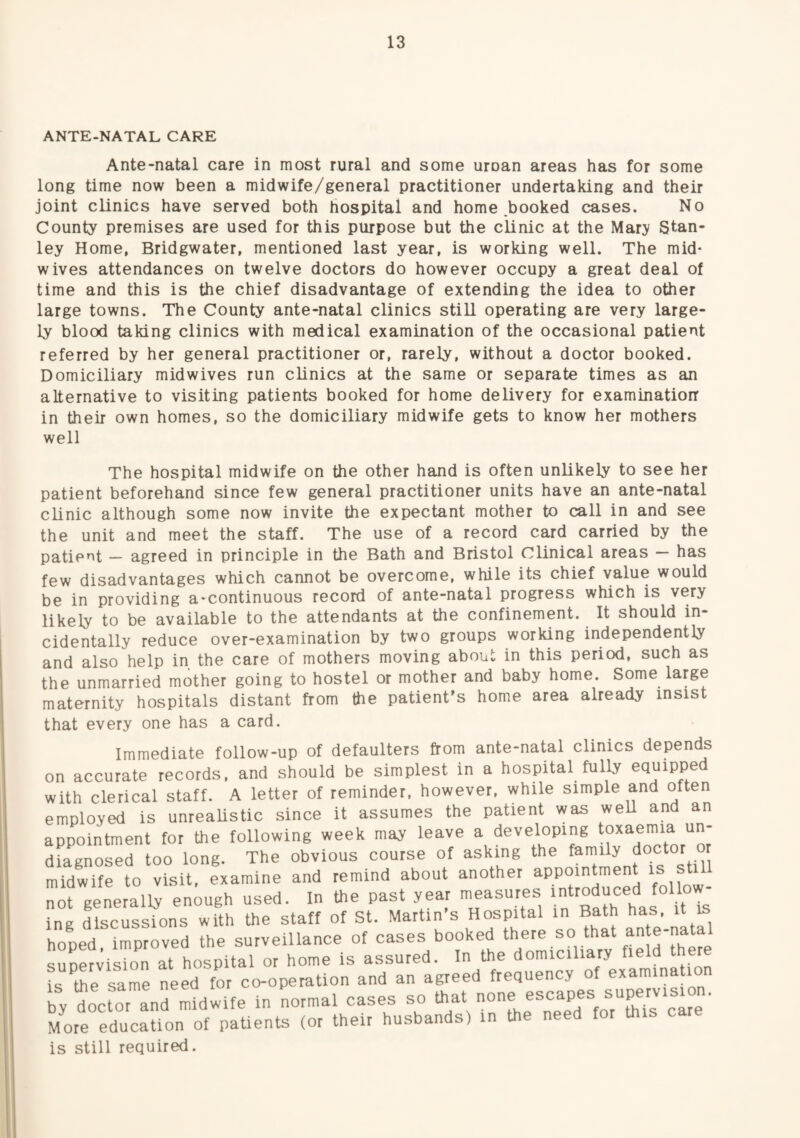ANTE-NATAL CARE Ante-natal care in most rural and some uroan areas has for some long time now been a midwife/general practitioner undertaking and their joint clinics have served both hospital and home booked cases. No County premises are used for this purpose but the clinic at the Mary Stan¬ ley Home, Bridgwater, mentioned last year, is working well. The mid¬ wives attendances on twelve doctors do however occupy a great deal of time and this is the chief disadvantage of extending the idea to other large towns. The County ante-natal clinics still operating are very large¬ ly blood taking clinics with medical examination of the occasional patient referred by her general practitioner or, rarely, without a doctor booked. Domiciliary mid wives run clinics at the same or separate times as an alternative to visiting patients booked for home delivery for examinatiorr in their own homes, so the domiciliary midwife gets to know her mothers well The hospital midwife on the other hand is often unlikely to see her patient beforehand since few general practitioner units have an ante-natal clinic although some now invite the expectant mother to call in and see the unit and meet the staff. The use of a record card carried by the patie'^t — agreed in principle in the Bath and Bristol Clinical areas has few disadvantages which cannot be overcome, while its chief value would be in providing a-continuous record of ante-natal progress which is very likely to be available to the attendants at the confinement. It should in¬ cidentally reduce over-examination by two groups working independently and also help in the care of mothers moving about in this period, such as the unmarried mother going to hostel or mother and baby home. Some large maternity hospitals distant from the patient’s home area already insist that every one has a card. Immediate follow-up of defaulters from ante-natal clinics depends on accurate records, and should be simplest in a hospital fully equipped with clerical staff. A letter of reminder, however, while simple and often employed is unrealistic since it assumes the patient was weU and an appointment for the following week may leave a developing toxaemia un¬ diagnosed too long. The obvious course of asking the family doctor r midwife to visit, examine and remind about another appointment is st not generally enough used. In the past year measures introduced foUo ' ing discussions with the staff of St. Martin’s Hospital in Bath has ‘t ^ hooed improved the surveillance of cases booked there so that ante nat suSvisZ at hospital or home is assured. In the domiciliary field there L the same need for co-operation and an agreed frequency of examination y Ictor'and midwife in Lrmal cases so that none escapes supervision. More education of paUents (or their husbands) in the need tor this care is still required.