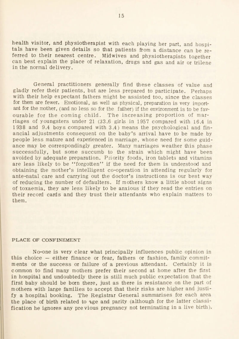 health visitor, and physiotherapist with each playing her part, and hospi¬ tals have been given details so that patients from a distance can be re¬ ferred to their nearest centre. Midwives and physiotherapists together can best explain the place of relaxation, drugs and gas and air or trilene in the normal delivery. General practitioners generally find these classes of value and gladly refer their patients, but are less prepared to participate. Perhaps with their help expectant fathers m.ight be assisted too, since the classes for them are fewer. Emotional, as well as physical, preparation is very import¬ ant for the mother, (and no less so for the father) if the environment is to be fav¬ ourable for the coming child. The increasing proportion of mar¬ riages of youngsters under 21 (33.6 girls in 1957 compared with 16.4 in 1 938 and 9.4 boys compared with 3.4) means the psychological and fin¬ ancial adjustments consequent on the baby's arrival have to be made by people less mature and experienced in marriage, whose need for some guid¬ ance may be correspondingly greater. Many marriages weather this phase successfully, but some succumb to the strain which might have been avoided by adequate preparation. Priority foods, iron tablets and vitamins are less likely to be “forgotten if the need for them is understood and obtaining the mother’s intelligent co-operation in attending regularly for ante-natal care and carrying out the doctor’s instructions is our best way of reducing the number of defaulters. If mothers know a little about signs of toxaemia, they are less likely to be anxious if they read the entries on their record cards and they trust their attendants who explain matters to them. PLACE OF CONFINEMENT No-one is very clear what principally influences public opinion in this choice — either finance or fear, fathers or fashion, family commit¬ ments or the success or failure of a previous attendant. Certainly it is common to find many mothers prefer their second at home after the first in hospital and undoubtedly there is still much public expectation that the first baby should be born there, just as there is resistance on the part of mothers with large families to accept that their risks are higher and justi¬ fy a hospital booking. The Registrar General summarises for each area the place of birth related to age and parity (although for the latter classi¬ fication he ignores any previous pregnancy not terminating in a live birth).
