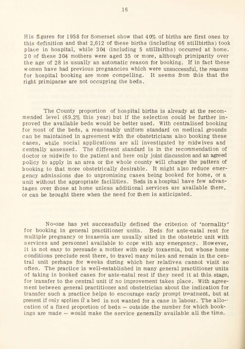 His figures for 1958 for Somerset show that 40% of births are first ones by this definition and that 2,612 of these births (including 66 stillbirths) took place in hospital, while 304 (including 5 stillbirths) occurred at home. 2 0 of these 304 mothers were aged 35 or more, although primiparity over the age of 28 is usually an automatic reason for booking. If in fact these women have had previous pregnancies which were unsuccessful, the reasons for hospital booking are more compelling. It seems from this that the right primiparae are not occupying the beds. The County proportion of hospital births is already at the recom¬ mended level (69.2% this year) but if the selection could be further im¬ proved the available beds would be better used. With centralised booking for most of the beds, a reasonably uniform standard on medical grounds can be maintained in agreement with the obstetricians also booking these cases, while social applications are all investigated by midwives and centrally assessed. The different standard is in the recommendation of doctor or midwife to the patient and here only joint discussion and an agreed policy to apply in an area or the whole county will change the pattern of booking to that more obstetrically desirable. It might also reduce emer¬ gency admissions due to unpromising cases being booked for home, or a unit without the appropriate facilities. Beds in a hospital have few advan¬ tages over those at home unless additional services are available there, or can be brought there when the need for them is anticipated. No-one has yet successfully defined the criterion of ‘normality’ for booking in general practitioner units. Beds for ante-natal rest for multiple pregnancy or toxaemia are usually sited in the obstetric unit with services and personnel available to cope with any emergency. However, it is not easy to persuade a mother with early toxaemia, but whose home conditions preclude rest there, to travel many miles and remain in the cen¬ tral unit perhaps for weeks during which her relatives cannot visit so often. The practice is well-established in many general practitioner units of taking in booked cases for ante-natal rest if they need it at this, stage, for transfer to the central unit if no improvement takes place. With agree¬ ment between general practitioner and obstetrician about the indication for transfer such a practice helps to encourage early prompt treatment, but at present if only applies if a bed is not wanted for a case in labour. The allo¬ cation of a fixed proportion of beds — outside the number for which book¬ ings are made — would make the service generally available all the time.