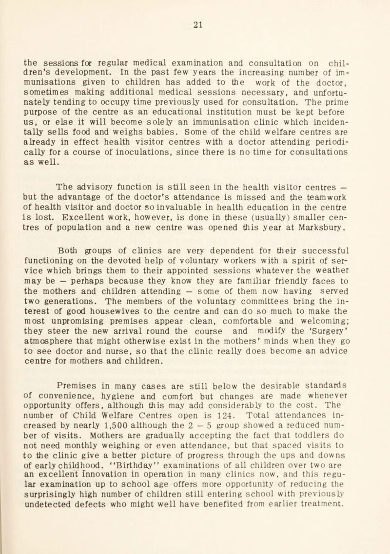 the sessions fcr regular medical examination and consultation on chil¬ dren’s development. In the past few years the increasing number of im¬ munisations given to children has added to the work of the doctor, sometimes making additional medical sessions necessary, and unfortu¬ nately tending to occupy time previously used for consultation. The prime purpose of the centre as an educational institution must be kept before us, or else it will become solely an immunisation clinic which inciden¬ tally sells food and weighs babies. Some of the child welfare centres are already in effect health visitor centres with a doctor attending periodi¬ cally for a course of inoculations, since there is no time for consultations as well. The advisory function is still seen in the health visitor centres — but the advantage of the doctor’s attendance is missed and the teamwork of health visitor and doctor so invaluable in health education in the centre is lost. Excellent work, however, is done in these (usually) smaller cen¬ tres of population and a new centre was opened this year at Marksbury. Both groups of clinics are very dependent for their successful functioning on the devoted help of voluntary workers with a spirit of ser¬ vice which brings them to their appointed sessions whatever the weather may be — perhaps because they know they are familiar friendly faces to the mothers and children attending — some of them now having served two generations. The members of the voluntary committees bring the in¬ terest of good housewives to the centre and can do so much to make the most unpromising premises appear clean, comfortable and welcoming; they steer the new arrival round the course and modify the ‘Surgery’ atmosphere that might otherwise exist in the mothers’ minds when they go to see doctor and nurse, so that the clinic really does become an advice centre for mothers and children. Premises in many cases are still below the desirable standards of convenience, hygiene and comfort but changes are made whenever opportunity offers, although this may add considerably to the cost. The number of Child Welfare Centres open is 124. Total attendances in¬ creased by nearly 1,500 although the 2—5 group showed a reduced num¬ ber of visits. Mothers are gradually accepting the fact that toddlers do not need monthly weighing or even attendance, but that spaced visits to to the clinic give a better picture of progress through the ups and downs of early childhood. “Birthday” examinations of all children over two are an excellent innovation in operation in many clinics now, and this regu¬ lar examination up to school age offers more opportunity of reducing the surprisingly high number of children still entering school with previously undetected defects who might well have benefited from earlier treatment.