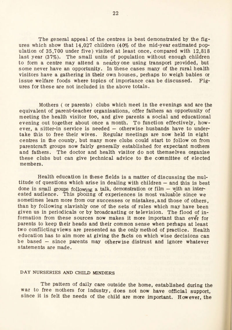 The general appeal of the centres is best demonstrated by the fig¬ ures which show that 14,027 children (40% of the mid-year estimated pop¬ ulation of 35,700 under five) visited at least once, compared with 12,818 last year (37%). The small units of population without enough children to form a centre may attend a nearby one using transport provided, but some never have an opportunity. In these cases many of the rural health visitors have a gathering in their own houses, perhaps to weigh babies or issue welfare foods where topics of importance can be discussed. Fig¬ ures for these are not included in the above totals. Mothers ( or parents) clubs which meet in the evenings and are the equivalent of parent-teacher organisations, offer fathers an opportunity of meeting the health visitor too, and give parents a social and educational evening out together about once a month. To function effectively, how¬ ever, a sitter-in service is needed — otherwise husbands have to under¬ take this to free their wives. Regular meetings are now held in eight centres in the county, but many more clubs could start to follow on from parentcraft groups now fairly generally established for expectant mothers and fathers. The doctor and health visitor do not themselves organise these clubs but can give technical advice to the committee of elected members. Health education in these fields is a matter of discussing the mul¬ titude of questions which arise in dealing with children — and this is best done in small groups following a talk, demonstration or film — with an inter¬ ested audience. This pooling of experiences is most valuable since we sometimes learn more from our successes or mistakes,and those of others, than by following slavishly one of the sets of rules which may have been given us in periodicals or by broadcasting or television. The flood of in¬ formation from these sources now makes it more important than ever for parents to keep their heads and their common sense when perhaps at least two conflicting views are presented as the only method of practice. Health education has to aim more at giving the facts on which wise decisions can be based — since parents may otherwise distrust and ignore whatever statements are made. DAY NURSERIES AND CHILD MINDERS The pattern of daily care outside the home, established during the war to free mothers for industry, does not now have official support, since it is felt the needs of the child are more important. However, the