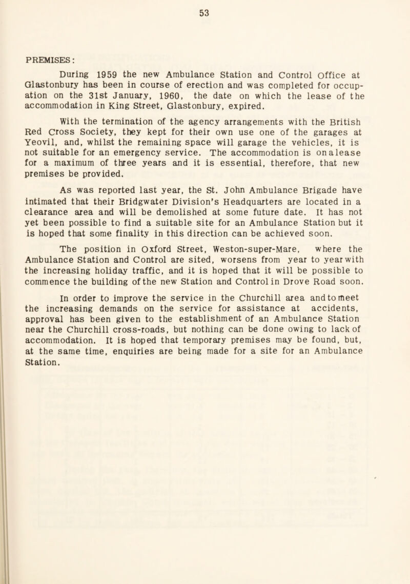PREMISES: During 1959 the new Ambulance Station and Control Office at Glastonbury has been in course of erection and was completed for occup¬ ation on the 31st January, 1960, the date on which the lease of the accommodation in King Street, Glastonbury, expired. With the termination of the agency arrangements with the British Red cross Society, they kept for their own use one of the garages at Yeovil, and, whilst the remaining space will garage the vehicles, it is not suitable for an emergency service. The accommodation is onalease for a maximum of three years and it is essential, therefore, that new premises be provided. As was reported last year, the St. John Ambulance Brigade have intimated that their Bridgwater Division’s Headquarters are located in a clearance area and will be demolished at some future date. It has not yet been possible to find a suitable site for an Ambulance Station but it is hoped that some finality in this direction can be achieved soon. The position in Oxford Street, Weston-super-Mare, where the Ambulance Station and Control are sited, worsens from year to year with the increasing holiday traffic, and it is hoped that it will be possible to commence the building of the new Station and Control in Drove Road soon. In order to improve the service in the Churchill area and to meet the increasing demands on the service for assistance at accidents, approval has been given to the establishment of an Ambulance Station near the Churchill cross-roads, but nothing can be done owing to lack of accommodation. It is hoped that temporary premises may be found, but, at the same time, enquiries are being made for a site for an Ambulance Station.