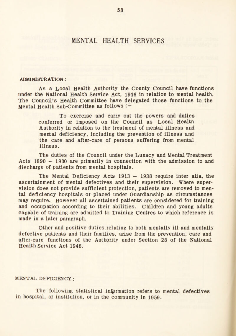 MENTAL HEALTH SERVICES ADMINISTRATION: As a Local Health Authority the County Council have functions under the National Health Service Act, 1946 in relation to mental health. The Council's Health Committee have delegated those functions to the Mental Health Sub-Committee as follows To exercise and carry out the powers and duties conferred or imposed on the Council as Local Healtn Authority in relation to the treatment of mental illness and mental deficiency, including the prevention of illness and the care and after-care of persons suffering from mental illness. The duties of the Council under the Lunacy and Mental Treatment Acts 1890 — 1930 are primarily in connection with the admission to and discharge of patients from mental hospitals. The Mental Deficiency Acts 1913 ~ 1938 require inter alia, the ascertainment of mental defectives and their supervision. Where super¬ vision does not provide sufficient protection, patients are removed to men¬ tal deficiency hospitals or placed under Guardianship as circumstances may require. However all ascertained patients are considered for training and occupation according to their abilities. Children and young adults capable of training are admitted to Training Centres to which reference is made in a later paragraph. Other and positive duties.relating to both mentally ill and mentally defective patients and their families, arise from the prevention, care and after-care functions of the Authority under Section 28 of the National Health Service Act 1946. MENTAL DEFICIENCY : The following statistical in:^rmation refers to mental defectives in hospital, or institution, or in the community in 1959.