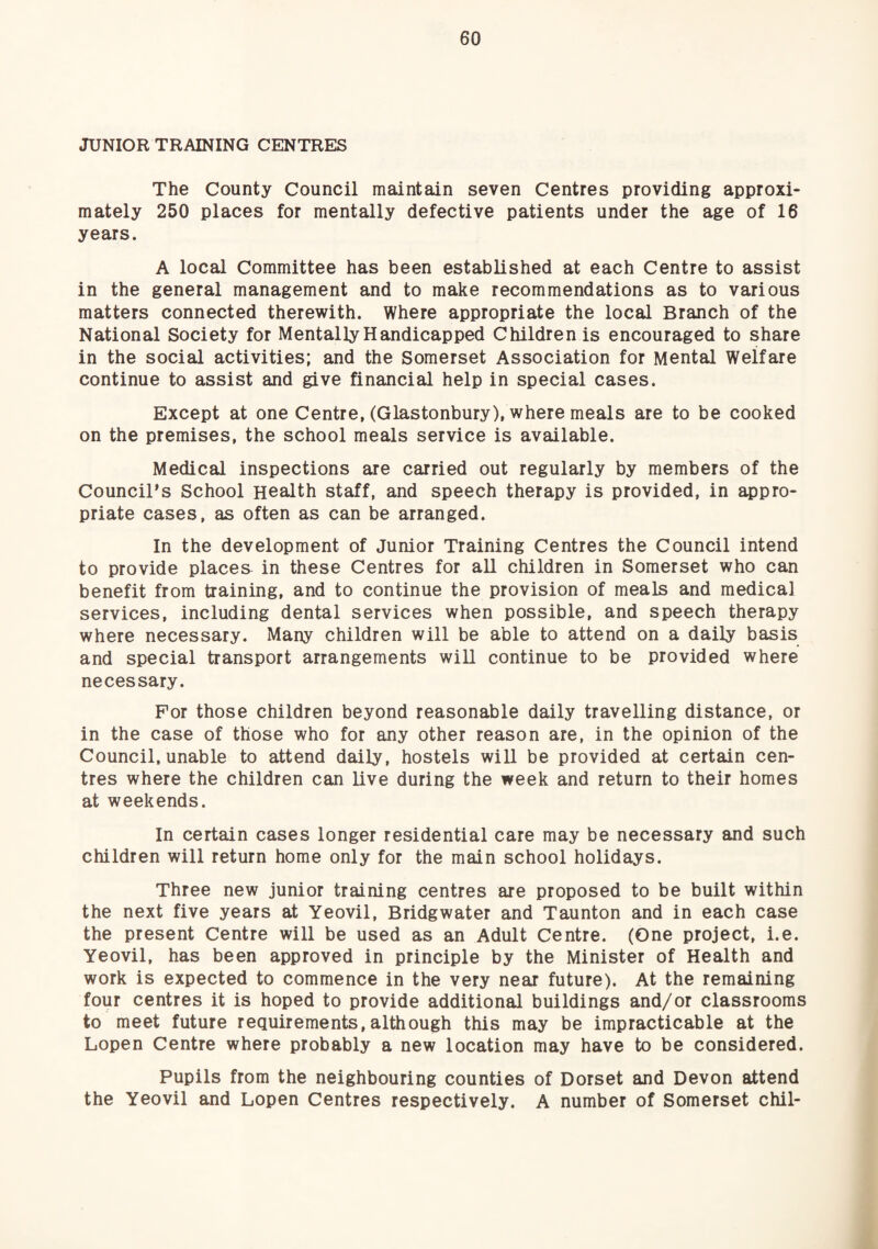 JUNIOR TRAINING CENTRES The County Council maintain seven Centres providing approxi¬ mately 250 places for mentally defective patients under the age of 16 years. A local Committee has been established at each Centre to assist in the general management and to make recommendations as to various matters connected therewith. Where appropriate the local Branch of the National Society for Mentally Handicapped Children is encouraged to share in the social activities; and the Somerset Association for Mental Welfare continue to assist and give financial help in special cases. Except at one Centre, (Glastonbury), where meals are to be cooked on the premises, the school meals service is available. Medical inspections are carried out regularly by members of the Council’s School Health staff, and speech therapy is provided, in ^pro- priate cases, as often as can be arranged. In the development of Junior Training Centres the Council intend to provide places in these Centres for aU children in Somerset who can benefit from training, and to continue the provision of meals and medical services, including dental services when possible, and speech therapy where necessary. Many children will be able to attend on a daily basis and special transport arrangements wiU continue to be provided where necessary. For those children beyond reasonable daily travelling distance, or in the case of those who for any other reason are, in the opinion of the Council, unable to attend daily, hostels wiU be provided at certain cen¬ tres where the children can live during the week and return to their homes at weekends. In certain cases longer residential care may be necessary and such children will return home only for the main school holidays. Three new junior training centres are proposed to be built within the next five years at Yeovil, Bridgwater and Taunton and in each case the present Centre will be used as an Adult Centre. (One project, i.e. Yeovil, has been approved in principle by the Minister of Health and work is expected to commence in the very near future). At the remaining four centres it is hoped to provide additional buildings and/or classrooms to meet future requirements,although this may be impracticable at the Lopen Centre where probably a new location may have to be considered. Pupils from the neighbouring counties of Dorset and Devon attend the Yeovil and Lopen Centres respectively. A number of Somerset chil-