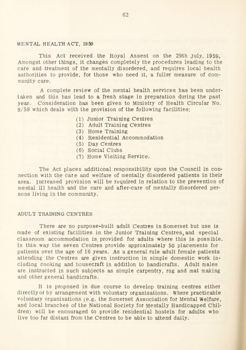 MENTAL HEALTH ACT. 1959 This Act received the Royal Assent on the 29th July, 1959. Amongst other things, it changes completely the procedures leading to the care and treatment of the mentally disordered, and requires local health authorities to provide, for those who need it, a fuller measure of com¬ munity care. A complete review of the mental health services has been under¬ taken and this has lead to a fresh stage in preparation during the past year. Consideration has been given to Ministry of Health Circular No. 9/59 which deals with the provision of the following facilities: (1) Junior Training Centres (2) Adult Training Centres (3) Home Training (4) Residential Accommodation (5) Day Centres (6) Social Clubs (7) Home Visiting Service. The Act places additional responsibility upon the Council in con¬ nection with the care and welfare of mentally disordered patients in their area, increased provision will be required in relation to the prevention of mental HI health and the care and after-care of mentally disordered per¬ sons living in the community. ADULT TRAINING CENTRES There are no purpose-built adult Centres in Somerset but use is made of existing facilities in the Junior Training Centres, and special classroom accommodation is. provided for adults where this is possible. In this way the seven Centres provide approximately 50 placements for patients over the age of 16 years. As a general rule adult female patients attending the Centres are given instruction in simple domestic work in¬ cluding cooking and housecraft in addition to handicrafts. Adult males are instructed in such subjects as simple carpentry, rug and mat making and other general handicrafts. It is proposed in due course to develop training centres either directly or by arrangement with voluntary organisations. Where practicable voluntary organisations (e.g. the Somerset Association for Mental Welfare, and local branches of the National Society for Mentally Handicapped Chil¬ dren) will be encouraged to provide residential hostels for adults who live too far distant from the Centres to be able to attend daily.