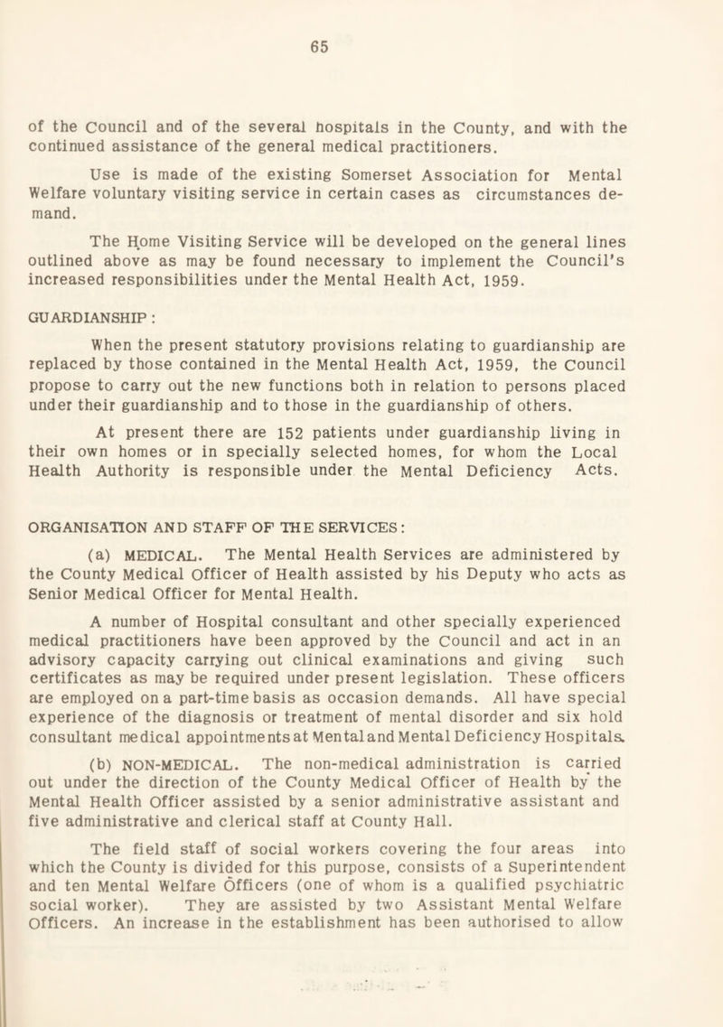 of the Council and of the several hospitals in the County, and with the continued assistance of the general medical practitioners. Use is made of the existing Somerset Association for Mental Welfare voluntary visiting service in certain cases as circumstances de¬ mand. The Home Visiting Service will be developed on the general lines outlined above as may be found necessary to implement the Council's increased responsibilities under the Mental Health Act, 1959. GUARDIANSHIP : When the present statutory provisions relating to guardianship are replaced by those contained in the Mental Health Act, 1959, the Council propose to carry out the new functions both in relation to persons placed under their guardianship and to those in the guardianship of others. At present there are 152 patients under guardianship living in their own homes or in specially selected homes, for whom the Local Health Authority is responsible under the Mental Deficiency Acts. ORGANISATION AND STAFF OF THE SERVICES: (a) MEDICAL. The Mental Health Services are administered by the County Medical Officer of Health assisted by his Deputy who acts as Senior Medical Officer for Mental Health. A number of Hospital consultant and other specially experienced medical practitioners have been approved by the Council and act in an advisory capacity carrying out clinical examinations and giving such certificates as may be required under present legislation. These officers are employed on a part-time basis as occasion demands. All have special experience of the diagnosis or treatment of mental disorder and six hold consultant medical appointments at Mentaland Mental Deficiency Hospitala (b) NON-MEDICAL. The non-medical administration is carried out under the direction of the County Medical Officer of Health by the Mental Health Officer assisted by a senior administrative assistant and five administrative and clerical staff at County Hall. The field staff of social workers covering the four areas into which the County is divided for this purpose, consists of a Superintendent and ten Mental Welfare Officers (one of whom is a qualified psychiatric social worker). They are assisted by two Assistant Mental W'elfare Officers. An increase in the establishment has been authorised to allow